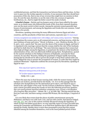 confidential persons, and that the transaction was between them and him alone. As they
were to pass over the Jordan opposite to Jericho, it was necessary that they should have
possession of this city, that in case of any reverses they might have no enemies in their
rear. He sent the men, therefore, to see the state of the city, avenues of approach,
fortifications, etc., that he might the better concert his mode of attack.
A harlot’s house - Harlots and inn-keepers seem to have been called by the same
name, as no doubt many who followed this mode of life, from their exposed situation,
were not the most correct in their morals. Among the ancients women generally kept
houses of entertainment, and among the Egyptians and Greeks this was common. I shall
subjoin a few proofs.
Herodotus, speaking concerning the many differences between Egypt and other
countries, and the peculiarity of their laws and customs, expressly says: Εν τοισι αᅷ µεν
γυναικες αγοραζουσι και καπηλευουσι· οᅷ δε ανδρες, κατ’ οικους εοντες, ᆓφαινουσι. “Among
the Egyptians the women carry on all commercial concerns, and keep taverns, while the
men continue at home and weave.” Herod. in Euterp., c. xxxv. Diodorus Siculus, lib. i., s.
8, and c. xxvii., asserts that “the men were the slaves of the women in Egypt, and that it
is stipulated in the marriage contract that the woman shall be the ruler of her husband,
and that he shall obey her in all things.” The same historian supposes that women had
these high privileges among the Egyptians, to perpetuate the memory of the beneficent
administration of Isis, who was afterwards deified among them. Nymphodorus, quoted
by the ancient scholiast on the Oedipus Coloneus of Sophocles, accounts for these
customs: he says that “Sesostris, finding the population of Egypt rapidly increasing,
fearing that he should not be able to govern the people or keep them united under one
head, obliged the men to assume the occupations of women, in order that they might be
rendered effeminate.” Sophocles confirms the account given by Herodotus; speaking of
Egypt he says: -
Εκει γαρ οᅷ µεν αρσενες κατα στεγας
Θακουσιν ᅷστουργουντες αᅷ δε ξυννοµοι
Τα’ ξω βιου τροφεια προσυνους’ αει
Oedip. Col. v. 352.
“There the men stay in their houses weaving cloth, while the women transact all
business out of doors, provide food for the family,” etc. It is on this passage that the
scholiast cites Nymphodorus for the information given above, and which he says is
found in the 13th chapter of his work “On the Customs of Barbarous Nations.” That the
same custom prevailed among the Greeks we have the following proof from Apuleius:
Ego vero quod primate ingressui stabulum conspicatus sum, accessi, et de Quadam
Anu Caupona illico percontor. - Aletam. lib. i., p. 18, Edit. Bip. “Having entered into the
first inn I met with, and there seeing a certain Old Woman, the Inn-Keeper, I inquired of
her.”
It is very likely that women kept the places of public entertainment among the
Philistines; and that it was with such a one, and not with a harlot, that Samson lodged;
(see Jdg_16:1, etc.); for as this custom certainly did prevail among the Egyptians, of
which we have the fullest proof above, we may naturally expect it to have prevailed also
among the Canaanites and Philistines, as we find from Apuleius that it did afterwards
among the Greeks. Besides there is more than presumptive proof that this custom
obtained among the Israelites themselves, even in the most polished period of their
 