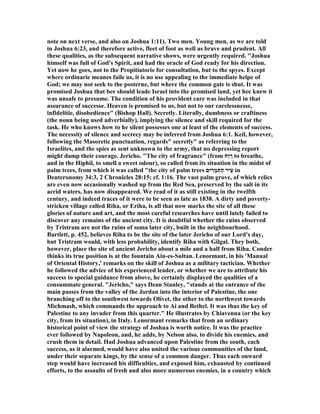 note on next verse, and also on Joshua 1:11). Two men. Young men, as we are told
in Joshua 6:23, and therefore active, fleet of foot as well as brave and prudent. All
these qualities, as the subsequent narrative shows, were urgently required. "Joshua
himself was full of God's Spirit, and had the oracle of God ready for his direction.
Yet now he goes, not to the Propitiatorie for consultation, but to the spyes. Except
where ordinarie meanes faile us, it is no use appealing to the immediate helpe of
God; we may not seek to the posterne, but where the common gate is shut. It was
promised Joshua that bee should leade Israel into the promised land, yet hee knew it
was unsafe to presume. The condition of his provident care was included in that
assurance of successe. Heaven is promised to us, but not to our carelessnesse,
infidelitie, disobedience" (Bishop Hall). Secretly. Literally, dumbness or craftiness
(the noun being used adverbially), implying the silence and skill required for the
task. He who knows how to he silent possesses one at least of the elements of success.
The necessity of silence and secrecy may be inferred from Joshua 6:1. Keil, however,
following the Masoretic punctuation, regards" secretly" as referring to the
Israelites, and the spies as sent unknown to the army, that no depressing report
might damp their courage. Jericho. "The city of fragrance" (from ‫ַח‬‫ו‬ ָ‫ר‬ to breathe,
and in the Hiphil, to smell a sweet odour), so called from its situation in the midst of
palm trees, from which it was called "the city of palm trees ‫יּם‬ ִ‫ָר‬‫מ‬ְ‫ַתּ‬‫ה‬ ‫ִיר‬‫ע‬ in
Deuteronomy 34:3, 2 Chronicles 28:15; cf. 1:16. The vast palm grove, of which relics
are even now occasionally washed up from the Red Sea, preserved by the salt in its
acrid waters, has now disappeared. We read of it as still existing in the twelfth
century, and indeed traces of it were to be seen as late as 1838. A dirty and poverty-
stricken village called Riha, or Eriha, is all that now marks the site of all these
glories of nature and art, and the most careful researches have until lately failed to
discover any remains of the ancient city. It is doubtful whether the ruins observed
by Tristram are not the ruins of soma later city, built in the neighbourhood.
Bartlett, p. 452, believes Riha to be the site of the later Jericho of our Lord's day,
but Tristram would, with less probability, identify Riha with Gilgal. They both,
however, place the site of ancient Jericho about a mile and a half from Riha. Conder
thinks its true position is at the fountain Ain-es-Sultan. Lenormant, in his 'Manual
of Oriental History,' remarks on the skill of Joshua as a military tactician. Whether
he followed the advice of his experienced leader, or whether we are to attribute his
success to special guidance from above, he certainly displayed the qualities of a
consummate general. "Jericho," says Dean Stanley, "stands at the entrance of the
main passes from the valley of the Jordan into the interior of Palestine, the one
branching off to the southwest towards Olivet, the other to the northwest towards
Michmash, which commands the approach to Ai and Bethel. It was thus the key of
Palestine to any invader from this quarter." He illustrates by Chiavenna (or the key
city, from its situation), in Italy. Lenormant remarks that from an ordinary
historical point of view the strategy of Joshua is worth notice. It was the practice
ever followed by apoleon, and, he adds, by elson also, to divide his enemies, and
crush them in detail. Had Joshua advanced upon Palestine from the south, each
success, as it alarmed, would have also united the various communities of the land,
under their separate kings, by the sense of a common danger. Thus each onward
step would have increased his difficulties, and exposed him, exhausted by continued
efforts, to the assaults of fresh and also more numerous enemies, in a country which
 