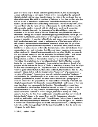 grew ever more easy to defend and more perilous to attack. But by crossing the
Jordan and marching at once upon Jericho, he was enabled, after the capture of
that city, to fall with his whole force first upon the cities of the south, and then on
those of the north. The political condition of Palestine at that time (see Introduction)
did not permit of a resistance by the whole force of the country under a single
leader. A hasty confederation of the kings of the south, after the treaty with Gibeon,
was overthrown by the rapid advance of Joshua and the battle of Beth-boron. By
this success he was free to march with his whole army northward, against the
confederation of tribes under the leadership of the king of Hazor, whom he
overcame in the decisive battle of Merom. There is no hint given in the Scripture
that in this strategy Joshua acted under the special guidance of the Most High. The
probability is, that in this, as in all other of God's purposes effected through the
agency of man, there is a mixture of the Divine and human elements, and that man's
individuality is selected and guided as an instrument of God's purpose, which, in
this instance, was the chastisement of the Canaanitish people, and the gift of the
Holy Land as a possession to the descendants of Abraham. That Joshua was not
indifferent to human means is shown by this very verse. Into a harlots house. Many
commentators have striven to show that this word simply means an innkeeper, an
office which, as Dr. Adam Clarke proves at length, was often filled by a woman. It
has been derived from ‫זוּן‬ to nourish, a root also found in the Syriac. The Chaldee
paraphast and many Jewish and Christian interpreters have adopted this
interpretation, in order, as Rosenmuller remarks, "to absolve her from whom
Christ had His origin from the crime of prostitution." But St. Matthew seems to
imply the very opposite. The genealogy there contained mentions, as though of set
purpose, all the blots on the lineage of Christ as was fitting in setting forth the origin
of Him who came to forgive sin. Only three women are there mentioned: Tamar,
who was guilty of incest; Rahab, the harlot; and Ruth, the Moabitess. And the LXX.
render by πόρνη. Calvin calls the interpretation "innkeeper" a "presumptuous
wresting of Scripture." Hengstenberg also rejects the interpretation "innkeeper,"
and maintains the right of the spies, who, he says, were no doubt chosen by Joshua
for their good character, to enter a wicked woman's house for a good purpose. It
does not appear that the spies entered the house of Rahab with any evil intent, but
simply because to enter the house of a woman of that kind—and women of that kind
must have been very numerous in the licentious Phoenician cities—would have
attracted far less attention than if they had entered any other. Even there it did not
escape the notice of the king, who had been thoroughly alarmed (verse 3) by the
successes of Israel eastward of Jordan. Origen, in his third homily on Joshua,
remarks that, "As the first Jesus sent his spies before him and they were received
into the harlot's house, so the second Jesus sent His forerunners, whom the
publicans and harlots gladly received." amed Rahab. Origen (Hom. 3) sees in this
name, which signifies room (see Rehoboth, Genesis 26:22), the type of the Church of
Christ which extends throughout the world, and receives sinners. And lodged there.
Literally, and lay there, perhaps with the idea of lying hid, for they did not (verse
15) spend the night there.
PULPIT, "Joshua 2:1-12
 