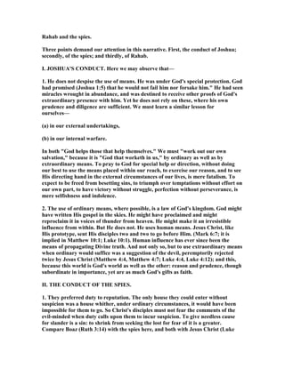 Rahab and the spies.
Three points demand our attention in this narrative. First, the conduct of Joshua;
secondly, of the spies; and thirdly, of Rahab.
I. JOSHUA'S CO DUCT. Here we may observe that—
1. He does not despise the use of means. He was under God's special protection. God
had promised (Joshua 1:5) that he would not fail him nor forsake him." He had seen
miracles wrought in abundance, and was destined to receive other proofs of God's
extraordinary presence with him. Yet he does not rely on these, where his own
prudence and diligence are sufficient. We must learn a similar lesson for
ourselves—
(a) in our external undertakings,
(b) in our internal warfare.
In both "God helps those that help themselves." We must "work out our own
salvation," because it is "God that worketh in us," by ordinary as well as by
extraordinary means. To pray to God for special help or direction, without doing
our best to use the means placed within our reach, to exercise our reason, and to see
His directing hand in the external circumstances of our lives, is mere fatalism. To
expect to be freed from besetting sins, to triumph over temptations without effort on
our own part, to have victory without struggle, perfection without perseverance, is
mere selfishness and indolence.
2. The use of ordinary means, where possible, is a law of God's kingdom. God might
have written His gospel in the skies. He might have proclaimed and might
reproclaim it in voices of thunder from heaven. He might make it an irresistible
influence from within. But He does not. He uses human means. Jesus Christ, like
His prototype, sent His disciples two and two to go before Him. (Mark 6:7; it is
implied in Matthew 10:1; Luke 10:1). Human influence has ever since been the
means of propagating Divine truth. And not only so, but to use extraordinary means
when ordinary would suffice was a suggestion of the devil, peremptorily rejected
twice by Jesus Christ (Matthew 4:4, Matthew 4:7; Luke 4:4, Luke 4:12); and this,
because this world is God's world as well as the other: reason and prudence, though
subordinate in importance, yet are as much God's gifts as faith.
II. THE CO DUCT OF THE SPIES.
1. They preferred duty to reputation. The only house they could enter without
suspicion was a house whither, under ordinary circumstances, it would have been
impossible for them to go. So Christ's disciples must not fear the comments of the
evil-minded when duty calls upon them to incur suspicion. To give needless cause
for slander is a sin: to shrink from seeking the lost for fear of it is a greater.
Compare Boaz (Ruth 3:14) with the spies here, and both with Jesus Christ (Luke
 