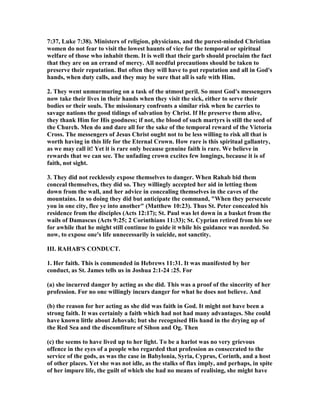 7:37, Luke 7:38). Ministers of religion, physicians, and the purest-minded Christian
women do not fear to visit the lowest haunts of vice for the temporal or spiritual
welfare of those who inhabit them. It is well that their garb should proclaim the fact
that they are on an errand of mercy. All needful precautions should be taken to
preserve their reputation. But often they will have to put reputation and all in God's
hands, when duty calls, and they may be sure that all is safe with Him.
2. They went unmurmuring on a task of the utmost peril. So must God's messengers
now take their lives in their hands when they visit the sick, either to serve their
bodies or their souls. The missionary confronts a similar risk when he carries to
savage nations the good tidings of salvation by Christ. If He preserve them alive,
they thank Him for His goodness; if not, the blood of such martyrs is still the seed of
the Church. Men do and dare all for the sake of the temporal reward of the Victoria
Cross. The messengers of Jesus Christ ought not to be less willing to risk all that is
worth having in this life for the Eternal Crown. How rare is this spiritual gallantry,
as we may call it! Yet it is rare only because genuine faith is rare. We believe in
rewards that we can see. The unfading crown excites few longings, because it is of
faith, not sight.
3. They did not recklessly expose themselves to danger. When Rahab bid them
conceal themselves, they did so. They willingly accepted her aid in letting them
down from the wall, and her advice in concealing themselves in the caves of the
mountains. In so doing they did but anticipate the command, "When they persecute
you in one city, flee ye into another" (Matthew 10:23). Thus St. Peter concealed his
residence from the disciples (Acts 12:17); St. Paul was let down in a basket from the
wails of Damascus (Acts 9:25; 2 Corinthians 11:33); St. Cyprian retired from his see
for awhile that he might still continue to guide it while his guidance was needed. So
now, to expose one's life unnecessarily is suicide, not sanctity.
III. RAHAB'S CO DUCT.
1. Her faith. This is commended in Hebrews 11:31. It was manifested by her
conduct, as St. James tells us in Joshua 2:1-24 :25. For
(a) she incurred danger by acting as she did. This was a proof of the sincerity of her
profession. For no one willingly incurs danger for what he does not believe. And
(b) the reason for her acting as she did was faith in God. It might not have been a
strong faith. It was certainly a faith which had not had many advantages. She could
have known little about Jehovah; but she recognised His hand in the drying up of
the Red Sea and the discomfiture of Sihon and Og. Then
(c) the seems to have lived up to her light. To be a harlot was no very grievous
offence in the eyes of a people who regarded that profession as consecrated to the
service of the gods, as was the case in Babylonia, Syria, Cyprus, Corinth, and a host
of other places. Yet she was not idle, as the stalks of flax imply, and perhaps, in spite
of her impure life, the guilt of which she had no means of realising, she might have
 