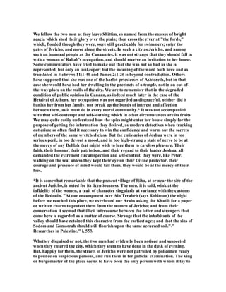 We follow the two men as they leave Shittim, so named from the masses of bright
acacia which shed their glory over the plain; then cross the river at "the fords,"
which, flooded though they were, were still practicable for swimmers; enter the
gates of Jericho, and move along the streets. In such a city as Jericho, and among
such an immoral people as the Canaanites, it was not strange that they should fall in
with a woman of Rahab's occupation, and should receive an invitation to her house.
Some commentators have tried to make out that she was not so bad as she is
represented, but only an innkeeper; but the meaning of the word both here and as
translated in Hebrews 11:1-40 and James 2:1-26 is beyond contradiction. Others
have supposed that she was one of the harlot-priestesses of Ashtoreth, but in that
case she would have had her dwelling in the precincts of a temple, not in an out-of-
the-way place on the walls of the city. We are to remember that in the degraded
condition of public opinion in Canaan, as indeed much later in the case of the
Hetairai of Athens, her occupation was not regarded as disgraceful, neither did it
banish her from her family, nor break up the bonds of interest and affection
between them, as it must do in every moral community.* It was not accompanied
with that self-contempt and self-loathing which in other circumstances are its fruits.
We may quite easily understand how the spies might enter her house simply for the
purpose of getting the information they desired, as modern detectives when tracking
out crime so often find it necessary to win the confidence and worm out the secrets
of members of the same wretched class. But the emissaries of Joshua were in too
serious peril, in too devout a mood, and in too high-strung a state of nerve to be at
the mercy of any Delilah that might wish to lure them to careless pleasure. Their
faith, their honour, their patriotism, and their regard to their leader Joshua, all
demanded the extremest circumspection and self-control; they were, like Peter,
walking on the sea; unless they kept their eye on their Divine protector, their
courage and presence of mind would fail them, they would be at the mercy of their
foes.
*It is somewhat remarkable that the present village of Riha, at or near the site of the
ancient Jericho, is noted for its licentiousness. The men, it is said, wink at the
infidelity of the women, a trait of character singularly at variance with the customs
of the Bedouin. "At our encampment over Ain Terabeh (says Robinson) the night
before we reached this place, we overheard our Arabs asking the Khatib for a paper
or written charm to protect them from the women of Jericho; and from their
conversation it seemed that illicit intercourse between the latter and strangers that
come here is regarded as a matter of course. Strange that the inhabitants of the
valley should have retained this character from the earliest ages; and that the sins of
Sodom and Gomorrah should still flourish upon the same accursed soil."-"
Researches in Palestine," i, 553.
Whether disguised or not, the two men had evidently been noticed and suspected
when they entered the city, which they seem to have done in the dusk of evening.
But, happily for them, the streets of Jericho were not patrolled by policemen ready
to pounce on suspicious persons, and run them in for judicial examination. The king
or burgomaster of the place seems to have been the only person with whom it lay to
 