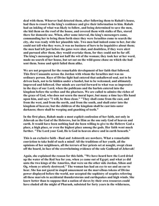 deal with them. Whoever had detected them, after following them to Rahab's house,
had then to resort to the king's residence and give their information to him. Rahab
had an inkling of what was likely to follow, and being determined to save the men,
she hid them on the roof of the house, and covered them with stalks of flax, stored
there for domestic use. When, after some interval, the king's messengers came,
commanding her to bring them forth since they were Israelites come to search the
city, she was ready with her plausible tale. Two men had indeed come to her, but she
could not tell who they were, it was no business of hers to be inquisitive about them;
the men had left just before the gates were shut, and doubtless, if they were alert
and pursued after them, they would overtake them, for they could not be far off.
The king's messengers had not half the wit of the woman; they took her at her word,
made no search of her house, but set out on the wild-goose chase on which she had
sent them. Sense and spirit failed them alike.
We are not prepared for the remarkable development of her faith that followed.
This first Canaanite across the Jordan with whom the Israelites met was no
ordinary person. Rays of Divine light had entered that unhallowed soul, not to be
driven back, not to be hidden under a bushel, but to be welcomed, and ultimately
improved and followed. Our minds are carried forward to what was so impressive
in the days of our Lord, when the publicans and the harlots entered into the
kingdom before the scribes and the pharisees. We are called to admire the riches of
the grace of God, who does not scorn the moral leper, but many a time lays His hand
upon him, and says ''I will, be thou clean." "They shall come from the east, and
from the west, and from the north, and from the south, and shall enter into the
kingdom of heaven; but the children of the kingdom shall be cast into outer
darkness; there shall be weeping and gnashing of teeth."
In the first place, Rahab made a most explicit confession of her faith, not only in
Jehovah as the God of the Hebrews, but in Him as the one only God of heaven and
earth. It would have been nothing had she been willing to give to the Hebrew God a
place, a high place, or even the highest place among the gods. Her faith went much
further. "The Lord your God, He is God in heaven above and in earth beneath."
This is an exclusive faith - Baal and Ashtoreth are nowhere. What a remarkable
conviction to take hold of such a mind! All the traditions of her youth, all the
opinions of her neighbours, all the terrors of her priests set at nought, swept clean
off the board, in face of the overwhelming evidence of the sole Godhead of Jehovah!
Again, she explained the reason for this faith. ''We have heard how the Lord dried
up the water of the Red Sea for you, when ye came out of Egypt; and what ye did
unto the two kings of the Amorites, that were on the other side Jordan, Sihon and
Og, whom ye utterly destroyed." The woman has had an eye to see and an ear to
hear. She has not gazed in stupid amazement on the marvellous tokens of Divine
power displayed before the world, nor accepted the sophistry of sceptics referring
all these marvels to accidental thunderstorms and earthquakes and high winds. She
knew better than to suppose that a nation of slaves by their own resources could
have eluded all the might of Pharaoh, subsisted for forty years in the wilderness,
 