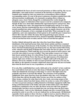 and annihilated the forces of such renowned potentates as Sihon and Og. She was no
philosopher, and could not have reasoned on the doctrine of causation, but her
common sense taught her that you cannot have extraordinary effects without
corresponding causes. It is one of the great weaknesses of modern unbelief that with
all its pretensions to philosophy, it is constantly accepting effects without an
adequate cause. Jesus Christ, though He revolutionized the world, though He
founded an empire to which that of the Caesars is not for a moment to be compared,
though all that were about Him admitted His supernatural power and person, after
all, was nothing but a man. The gospel that has brought peace and joy to so many
weary hearts, that has transformed the slaves of sin into children of heaven, that has
turned cannibals into saints, and fashioned so many an angelic character out of the
rude blocks of humanity, is but a cunningly devised fable. What contempt for such
sophistries, such vain explanations of facts patent to all would this poor woman have
shown! How does she rebuke the many that keep pottering in poor natural
explanations of plain supernatural facts, instead of manfully admitting that it is the
Arm of God that has been revealed, and the Voice of God that has spoken!
Further, Rahab informed the spies that when they heard these things the
inhabitants of the land had become faint, their hearts melted, and there remained
no more courage in them because of the Israelites. For they felt that the tremendous
Power that had desolated Egypt and dried up the sea, that had crushed Sihon King
of the Amorites and Og King of Bashan like nuts under the feet of a giant, was now
close upon themselves. What could they do to arrest the march of such a power, and
avert the ruin which it was sure to inflict? They had neither resource nor refuge -
their hearts melted in them. It is when Divine Power draws near to men, or when
men draw near to Divine Power that they get the right measure of its dimensions
and the right sense of their own impotence. Caligula could scoff at the gods at a
distance, but in any calamity no man was more prostrate with terror. It is easy for
the atheist or the agnostic to assume a bold front when God is far off, but woe betide
him when He draws near in war, in pestilence, or in death!
If we ask, How could Rahab have such a faith and yet be a harlot? or how could she
have such faith in God and yet utter that tissue of falsehoods about the spies with
which she deluded the messengers of the king? we answer that light comes but
gradually and slowly to persons like Rahab. The conscience is but gradually
enlightened. How many men have been slaveholders after they were Christians!
Worse than that, did not the godly John ewton, one of the two authors of the
Olney hymns, continue for some time in the slave trade, conveying cargoes of his
fellow creatures stolen from their homes, before he awoke to a sense of its infamy?
Are there no persons among us calling themselves Christians engaged in traffic that
brings awful destruction to the bodies and souls of their fellow-men? That Rahab
should have continued as she was after she threw in her lot with God's people is
inconceivable; but there can be no doubt how she was living when she first comes
into Bible history. And as to her falsehoods, though some have excused lying when
practised in order to save life, we do not vindicate her on that ground. All falsehood,
especially what is spoken to those who have a right to trust us, must be offensive to
the God of truth, and the nearer men get to the Divine image, through the growing
 