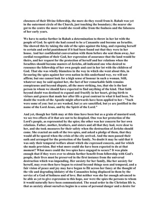 closeness of their Divine fellowship, the more do they recoil from it. Rahab was yet
in the outermost circle of the Church, just touching the boundary; the nearer she
got to the centre the more would she recoil alike from the foulness and the falseness
of her early years.
We have to notice further in Rahab a determination to throw in her lot with the
people of God. In spirit she had ceased to be a Canaanite and become an Israelite.
She showed this by taking the side of the spies against the king, and exposing herself
to certain and awful punishment if it had been found out that they were in her
house. And her confidential conversation with them before she sent them away, her
cordial recognition of their God, her expression of assurance that the land would be
theirs, and her request for the protection of herself and her relations when the
Israelites should become masters of Jericho, all indicated one who desired to
renounce the fellowship of her own people and cast in her lot with the children of
God. That she was wholly blameless in the way in which she went about this, in
favouring the spies against her own nation in this underhand way, we will not
affirm; but one cannot look for a high sense of honour in such a woman. Still,
whatever may be said against her, the fact of her remarkable faith remains
conspicuous and beyond dispute, all the more striking, too, that she is the last
person in whom we should have expected to find anything of the kind. That faith
beyond doubt was destined to expand and fructify in her heart, giving birth to
virtues and graces that made her after life a great contrast to what it had been. o
doubt the words of the Apostle might afterwards have been applied to her - "Such
were some of you: but ye are washed, but ye are sanctified, but ye are justified in the
name of the Lord Jesus, and by the Spirit of the Lord."
And yet, though her faith may at this time have been but as a grain of mustard seed,
we see two effects of it that are not to be despised. One was her protection of the
Lord's people, as represented by the spies; the other was her concern for her own
relations. Father, mother, brothers, and sisters and all that they had, were dear to
her, and she took measures for their safety when the destruction of Jericho should
come. She exacted an oath of the two spies, and asked a pledge of them, that they
would all be spared when the crisis of the city arrived. And the men passed their
oath and arranged for the protection of the family. o doubt it may be said that it
was only their temporal welfare about which she expressed concern, and for which
she made provision. But what more could she have been expected to do at that
moment? What more could the two spies have engaged to secure? It was plain
enough that if they were ever to obtain further benefit from fellowship with God's
people, their lives must be preserved in the first instance from the universal
destruction which was impending. Her anxiety for her family, like her anxiety for
herself, may even then have begun to extend beyond things seen and temporal, and a
fair vision of peace and joy may have begun to flit across her fancy at the thought of
the vile and degrading idolatry of the Canaanites being displaced in them by the
service of a God of holiness and of love. But neither was she far enough advanced to
be able as yet to give expression to this hope, nor were the spies the persons to whom
it would naturally have been communicated. The usual order in the Christian life is,
that as anxiety about ourselves begins in a sense of personal danger and a desire for
 