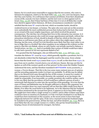 history; for it is much more reasonable to suppose that the two women, who came to
Solomon for judgment, relative to the dead child, (1Ki_3:16, etc), were inn-keepers, than
that they were harlots. It is well known that common prostitutes, from their abandoned
course of life, scarcely ever have children; and the laws were so strict against such in
Israel, (Deu_23:18), that if these had been of that class it is not at all likely they would
have dared to appear before Solomon. All these circumstances considered, I am fully
satisfied that the term ‫זונה‬ zonah in the text, which we translate harlot, should be
rendered tavern or inn-keeper, or hostess. The spies who were sent out on this occasion
were undoubtedly the most confidential persons that Joshua had in his host; they went
on an errand of the most weighty importance, and which involved the greatest
consequences. The risk they ran of losing their lives in this enterprise was extreme. Is it
therefore likely that persons who could not escape apprehension and death, without the
miraculous interference of God, should in despite of that law which at this time must
have been so well known unto them, go into a place where they might expect, not the
blessing, but the curse, of God? Is it not therefore more likely that they went rather to an
inn to lodge than to a brothel? But what completes in my judgment the evidence on this
point is, that this very Rahab, whom we call a harlot, was actually married to Salmon, a
Jewish prince, see Mat_1:5. And is it probable that a prince of Judah would have taken
to wife such a person as our text represents Rahab to be?
It is granted that the Septuagint, who are followed by Heb_11:31, and Jam_2:25,
translate the Hebrew ‫זונה‬ zonah by πορνη, which generally signifies a prostitute; but it is
not absolutely evident that the Septuagint used the word in this sense. Every scholar
knows that the Greek word πορνη comes from περναω, to sell, as this does from περαω, to
pass from one to another; transire facio a me ad alterum; Damm. But may not this be
spoken as well of the woman’s goods as of her person? In this sense the Chaldee Targum
understood the term, and has therefore translated it ‫פונדקיתא‬ ‫אתתא‬ ittetha pundekitha, a
woman, a Tavern-Keeper. That this is the true sense many eminent men are of opinion;
and the preceding arguments render it at least very probable. To all this may be added,
that as our blessed Lord came through the line of this woman, it cannot be a matter of
little consequence to know what moral character she sustained; as an inn-keeper she
might be respectable, if not honorable; as a public prostitute she could be neither; and it
is not very likely that the providence of God would have suffered a person of such a
notoriously bad character to enter into the sacred line of his genealogy. It is true that the
cases of Tamar and Bathsheba may be thought sufficient to destroy this argument; but
whoever considers these two cases maturely will see that they differ totally from that of
Rahab, if we allow the word harlot to be legitimate. As to the objection that her husband
is nowhere mentioned in the account here given; it appears to me to have little weight.
She might have been either a single woman or a widow; and in either of these cases there
could have been no mention of a husband; or if she even had a husband it is not likely he
would have been mentioned on this occasion, as the secret seems to have been kept
religiously between her and the spies. If she were a married woman her husband might
be included in the general terms, all that she had, and all her kindred, Jos_6:23. But it is
most likely that she was a single woman or a widow, who got her bread honestly by
keeping a house of entertainment for strangers. See below.
GILL, "And Joshua the son of Nun sent out of Shittim two men,.... Or "had
 