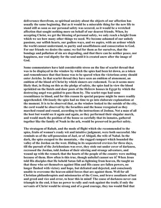 deliverance therefrom, so spiritual anxiety about the objects of our affection has
usually the same beginning. But as it would be a miserable thing for the new life to
stand still as soon as our personal safety was secured, so it would be a wretched
affection that sought nothing more on behalf of our dearest friends. When, by
accepting Christ, we get the blessing of personal safety, we only reach a height from
which we see how many other things we need. We become ashamed of our unholy
passions, our selfish hearts, our godless ways, and we aspire, with an ardour which
the world cannot understand, to purity and unselfishness and consecration to God.
For our friends we desire the same; we feel for them as for ourselves, that the
bondage and pollution of sin are degrading, and that there can be neither peace, nor
happiness, nor real dignity for the soul until it is created anew after the image of
God.
Some commentators have laid considerable stress on the line of scarlet thread that
was to be displayed in the window by which the spies had been let down, as a token
and remembrance that that house was to be spared when the victorious army should
enter Jericho. In that scarlet thread they have seen an emblem of atonement, an
emblem of the blood of Christ by which sinners are redeemed. To us it seems more
likely that, in fixing on this as the pledge of safety, the spies had in view the blood
sprinkled on the lintels and door posts of the Hebrew houses in Egypt by which the
destroying angel was guided to pass them by. The scarlet rope had some
resemblance to blood, and for this reason its special purpose might be more readily
apprehended. Obviously the spies had no time to go into elaborate explanations at
the moment. It is to be observed that, as the window looked to the outside of the city,
the cord would be observed by the Israelites and the house recognised as they
marched round and round, according to the instructions of Joshua. ot a man of all
the host but would see it again and again, as they performed their singular march,
and would mark the position of the house so carefully that its inmates, gathered
together like the family of oah in the ark, would be preserved in perfect safety.
The stratagem of Rahab, and the mode of flight which she recommended to the
spies, fruits of woman's ready wit and intuitive judgment, were both successful. She
reminds us of the self-possession of Jael, or of Abigail, the wife of abal. In the
dark, the spies escaped to the mountain, - the rugged rampart which bounded the
valley of the Jordan on the west. Hiding in its sequestered crevices for three days,
till the pursuit of the Jerichonians was over, they stole out under cover of darkness,
recrossed the Jordan, told Joshua of their stirring and strange adventure, and
wound up with the remark that the hearts of the people of the country were melting
because of them. How often is this true, though unbelief cannot see it! When Jesus
told His disciples that He beheld Satan fall as lightning from heaven, He taught us
that those who set themselves against Him and His cause are fallen powers, no
longer flushed with victory and hope, but defeated and dejected, and consciously
unable to overcome the heaven-aided forces that are against them. Well for all
Christian philanthropists and missionaries of the Cross, and brave assailants of lust
and greed and vice and error, to bear this in mind! The cause of darkness never can
triumph in the end, it has no power to rally and rush against the truth; if only the
servants of Christ would be strong and of a good courage, they too would find that
 