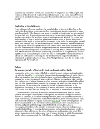 would do any work must cross it, and we may take it for granted the width, depth, and
swiftness of the stream will be proportioned to the value of the work. Earnest Workers
will cross it, manfully trusting in God, and these are the only successful workers. (J. H.
Snell.)
Beginning at the right point
From military wisdom we may learn the moral wisdom of always striking first at the
right point. Every thing turns upon the first stroke in many a controversy and in many
an arduous battle. Why do men come home at eventide saying the day has been wasted?
Because their very first step in the morning was in the wrong direction, or the very first
word they spoke was the word they ought not to have uttered. With all thy getting, get
understanding of how to begin life, where to strike first, what to do and when to do it,
and exactly how much of it to do within given time. If you strike the wrong place you will
waste your strength, and the walls of the city will remain unshaken. A blow delivered at
the right place and at the right time will have tenfold effect over blows that are struck in
the dark and at random: however energetic they may be, and however well delivered,
they fall upon the wrong place, and the result is nothing. That is what is meant by wasted
lives. Men have been industrious, painstaking, even anxious in thoughtfulness, and the
night has been encroached upon so that the time of rest might be turned into a time of
labour; yet all has come to nothing: no city has been taken, no position has been
established, no progress has been made. Why? Simply because they did not begin at the
right point. (J. Parker, D. D.)
Rahab.
An unexpected ally of the Lord’s host; or, Rahab and her faith
Imaginative writers have pictured Rahab as attired in gaudy costume, going about the
city with her harp (Isa_23:16), and at this very time in pursuit of her evil trade. Others,
following Josephus, have adopted so charitable an estimate of her profession as to
suppose her to have been simply a tavern-keeper. May we not, perhaps, take a middle
line, and venture to believe that one who had become a believer in the God of Israel had
also, ere this, repented of and forsaken the infamous life which her title imports. She
appears from the narrative to be supporting herself by her own industry, in the
preparation and dyeing of flax. One thing is certain, and that is that pure and saving
faith cannot exist with foul and deadly sins. In reference to Rahab’s faith, observe—
I. The wonder of its existence. Here dwells an unfortunate woman. She has had no
spiritual advantages.—no Sabbaths, no Scriptures, no teachers—and yet in the base
purlieus of a Jericho, in the heart of that poor harlot, like a fair pearl that lies within a
rough shell among the weeds and rocks at the sea bottom, there is found precious faith,
faith that finds utterance in a good confession (Jos_2:11). Here is encouragement for
those who are called, in the providence of God, to minister where worldliness and
frivolity, and pride and bitter opposition to the truth prevail, Here, too, is
encouragement for those who minister in uncouth regions, where sin and ignorance
seem to shut out hope of blessing. Let missionaries and visitors in alleys and courts, in
attics and cellars, which seem like nests of blasphemy and impurity, take heart. The
unholy atmosphere of gin palaces, and even of houses like that in which Joshua’s spies
sought refuge, cannot exclude the Holy Ghost, or nullify the Gospel message.
 