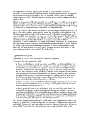 II. Its practical operation. A poetic faith may lift its possessor to the heavens in
ecstacies. A talking faith may delight the hearers with glowing descriptions of supposed
experiences and imaginary prospects. But the faith that saves is known by its works.
Such a faith was Rahab’s. Her faith wrought with her works, and by works was her faith
made perfect.
III. Its saving tendency. The characteristic of true faith is ever to tend towards salvation.
Faith accepts the warnings of the Word of God as true, and leads men to flee from the
wrath to come. Now we shall find this to be a marked characteristic in the faith of Rahab.
It inclines her to seek salvation both for herself and for her kindred.
IV. Its rich reward. Vain are man’s promises of help except God approve the pledge. The
oath of the spies to deliver Rahab and her house had availed her nothing had not God
Himself, by a notable miracle, confirmed their word. Joshua held himself bound by the
covenant of his representatives; but what was more, the Lord accepted Rahab’s faith and
spared her house, or, when the walls of Jericho fell down, her house had fallen too, for it
abutted on the wall. But it fell not, but stood unscathed amid the overthrow, a
monument of Divine faithfulness and mercy. Nor will that faithfulness and mercy fail to
save any, even the most unworthy, who has entered into the covenant of grace. “Our life
for yours!” may every ambassador of the gospel say. If the conditions of salvation be
observed, thy house and thy hope shall stand, though a thousand shall fall at thy side,
and ten thousand at thy right hand. (G. W. Butler, M. A.)
A parenthesis of grace
Let us look at Rahab’s faith, and meditate on a few of its phases.
I. Consider the hindrances of her faith.
1. There were hindrances which arose from herself. She was the harlot Rahab. Her
character was exceptionally evil. She belonged to a class than whom there are none
more hardened, inaccessible, and hopeless. Moreover, she had found her calling
profitable, and therefore, naturally speaking, would be the more firmly wedded to
her evil ways. Moreover, Israel is coming to Jericho for the purpose of executing the
Divine vengeance on the very evils of which she is guilty. The cry of the Canaanites
has ascended to heaven; in long-suffering patience God has waited till now, but at
last He has sent forth His hosts to consume them utterly. How much, then, was
there, in herself, to keep Rahab from trust in Jehovah!
2. There were also hindrances to Rahab’s faith arising from her natural friends. The
example of all her neighbours would encourage her in a path of unbelief. Her faith
would make her an oddity in Jericho.
3. There were hindrances to her faith arising from her natural enemies. Israel, the
people of Jehovah, were arrayed against her and her people, and were even now
marching onward to their destruction. The mission of Israel is not one of mercy, but
of judgment. Their feet are not beautiful upon the mountains, bringing good tidings
of peace. They bring no gospel to the Canaanites, but war, disaster, and death are in
their invincible path. How black was the outlook for Rahab.
II. Consider the opportunity of her faith. Faith always finds, or rather God always gives
to faith, an opportunity for its manifestation. As in the day of Sodom’s doom, the Lord
delayed till righteous Lot had escaped to Zoar, saying, “I cannot do anything till thou be
come thither,” so now, if there is a single soul in Jericho groping after Him in the
 