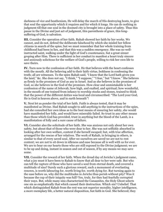darkness of vice and heathenism, He will delay the march of His destroying hosts, to give
that soul the opportunity which it requires and for which it longs. He can do nothing in
judgment till that one soul in the doomed city is brought into a place of safety. Thus this
pause in the Divine and just act of judgment, this parenthesis of grace, this long-
suffering of God, is salvation.
III. Consider the operation of her faith. Rahab showed her faith by her works. We
cannot, and do not, defend the deliberate falsehood by which she misled her fellow
citizens in search of the spies; but we must remember that her whole training from
childhood had been in lies, and that this was a sudden emergency. She was no well-
instructed saint, walking under the light of God’s countenance, but a great sinner
groping after Him. There is sufficient in her conduct to manifest a heart truly sincere
and anxiously solicitous for the welfare of God’s people, willing to risk her own life to
save theirs.
IV. Turn now to the confession of her faith. He that believes with the heart confesses
with the mouth. All the believing add to their faith virtue, boldness in confessing the
truth; all are witnesses. To the spies Rahab said, “I know that the Lord hath given you
the land,” &c. She does not say, “I think,” “I suppose,” “I fear,” but “I know.” She believes
as firmly in the promises of God as any in Israel. And as she believes in the promises of
God, so she believes in the God of the promises. How clear and unmistakable is her
confession of the name of Jehovah; how high, and exalted, and spiritual; how wonderful,
in the mouth of one trained from infancy to worship stocks and stones, trained to think
that the power of the different deities was local and circumscribed: “The Lord your God,
He is God in heaven above, and in earth beneath”!
V. Next let us ponder the trial of her faith. Faith is always tested, that it may be
manifested as Divine. Had Rahab sought to add anything to the instructions of the spies,
had she consulted her own ideas as to the best means of ensuring her safety, she would
have manifested her folly, and would have miserably failed. So trust in any other means
than those which God has provided, trust in anything but the blood of the Lamb, is a
manifestation of folly and a sure cause of failure.
VI. Consider also the solicitude of her faith. She was anxious not only about her own
safety, but about that of those who were dear to her. She was not selfishly absorbed in
looking after her own welfare, content if she herself escaped; but, with true affection,
arranged for the rescue of her relatives. The work of Rahab, in bringing in others, is
similar to that of every saved soul. After we ourselves are saved we are not to rest
content; we are not to sit down in idleness and ease because all is well with us for ever.
We are to bear on our hearts those who are still exposed to the Divine judgment; we are
to be up and doing, instant in season and out of season, if by any means we may save
some.
VII. Consider the reward of her faith. When the dread day of Jericho’s judgment came,
what a joy must it have been to Rahab to know that all dear to her were safe. But who
can tell the rapture of those who have saved a soul from eternal death, and covered a
multitude of sins? Surely such a glorious reward, such a monument of everlasting
renown, is worth labouring for, worth living for, worth dying for. Rut turning again to
the ease before us, why did the multitudes in Jericho thus perish without pity? Was it
because the cup of their iniquity was full? Yes, truly, for they had fearfully corrupted
their ways. But, while many sins characterised the Canaanites, the Holy Ghost selects
one sin as emphatically that which caused their destruction. Which sin? Unbelief. That
which distinguished Rahab from the rest was not superior morality, higher intelligence,
a more exemplary life, a better natural disposition, but faith in God. She believed; they
 