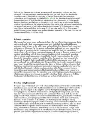 believed not. Because she believed, she was saved; because they believed not, they
perished. Even so, many sins may characterise you, and each one is like a millstone
round your neck, fitted to drag you down to endless destruction, but your great,
culminating, condemning sin is unbelief (Mar_16:16). But Rahab was not only rescued
from the judgment of Jericho, she was also received into the number of God’s people.
Even so the sinner who believes in Jesus is not only saved from wrath to come, but is
received into the Church, the house of the living God, there to be instructed more fully in
the ways of God; there to learn all the lessons that the grace of God can teach; to deny
ungodliness and worldly lust; to live soberly, righteously, and godly in this present
world, looking for that blessed hope and the glorious appearing of the great God and our
Saviour Jesus Christ. (A. B. Mackay.)
Rahab’s reasoning
The woman had an eye to see and an ear to hear. She knew better than to suppose that a
nation of slaves by their own resources could have eluded all the might of Pharaoh,
subsisted for forty years in the wilderness, and annihilated the forces of such renowned
potentates as Sihon and Og. She was no philosopher, and could not have reasoned on
the doctrine of causation, but her common sense taught her that you cannot have
extraordinary effects without corresponding causes. It is one of the great weaknesses of
modern unbelief that with all its pretensions to philosophy it is constantly accepting
effects without an adequate cause. Jesus Christ, though He revolutionised the world,
though He founded an empire to which that of the Caesars is not for a moment to be
compared, though all that were about Him admitted His supernatural power and
person, after all was nothing but a man. The gospel that has brought peace and joy to so
many weary hearts, that has transformed the slaves of sin into children of heaven, that
has turned cannibals into saints, and fashioned so many an angelic character out of the
rude blocks of humanity, is but a cunningly devised fable. What contempt for such
sophistries, such vain explanations of facts patent to all, would this poor woman have
shown! How does she rebuke the many that keep pottering in poor natural explanations
of plain supernatural facts instead of manfully admitting that it is the arm of God that
has been revealed and the voice of God that has spoken. (W. G. Blaikie, D. D.)
Gradual enlightenment
If we ask, How could Rahab have such a faith and yet be a harlot? or How could she have
such faith in God and yet utter that tissue of falsehoods about the spies with which she
deluded the messengers of the king? we answer that light comes but gradually and
slowly to persons like Rahab. The conscience is but gradually enlightened. How many
men have been slaveholders after they were Christians! Worse than that, did not the
godly John Newton, one of the two authors of the Olney hymns, continue for some time
in the slave trade, conveying cargoes of his fellow-creatures stolen from their homes,
before he awoke to a sense of its infamy? Are there no persons among us calling
themselves Christians engaged in traffic that brings awful destruction to the bodies and
souls of their fellow-men? That Rahab should have continued as she was after she threw
in her lot with God’s people is inconceivable; but there can be no doubt how she was
living when she first comes into Bible history. And as to her falsehoods, though some
have excused lying when practised in order to save life, we do not vindicate her on that
ground. All falsehood, especially what is spoken to those who have a right to trust us,
 