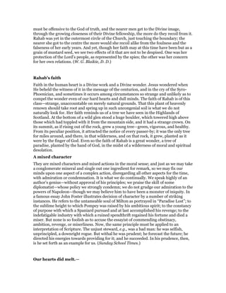 must be offensive to the God of truth, and the nearer men get to the Divine image,
through the growing closeness of their Divine fellowship, the more do they recoil from it.
Rahab was yet in the outermost circle of the Church, just touching the boundary; the
nearer she got to the centre the more would she recoil alike from the foulness and the
falseness of her early years. And yet, though her faith may at this time have been but as a
grain of mustard seed, we see two effects of it that are not to be despised. One was her
protection of the Lord’s people, as represented by the spies; the other was her concern
for her own relations. (W. G. Blaikie, D. D.)
Rahab’s faith
Faith in the human heart is a Divine work and a Divine wonder. Jesus wondered when
He beheld the witness of it in the message of the centurion, and in the cry of the Syro-
Phoenician, and sometimes it occurs among circumstances so strange and unlikely as to
compel the wonder even of our hard hearts and dull minds. The faith of Rahab is of this
class—strange, unaccountable on merely natural grounds. That this plant of heavenly
renown should take root and spring up in such uncongenial soil is what we do not
naturally look for. Her faith reminds us of a tree we have seen in the Highlands of
Scotland. At the bottom of a wild glen stood a huge boulder, which towered high above
those which had toppled with it from the mountain side, and it had a strange crown. On
its summit, as if rising out of the rock, grew a young tree—green, vigorous, and healthy.
From its peculiar position, it attracted the notice of every passer-by; it was the only tree
for miles around, and there, in that wilderness, and on that rock, it grew, planted as it
were by the finger of God. Even so the faith of Rahab is a great wonder, a tree of
paradise, planted by the hand of God, in the midst of a wilderness of moral and spiritual
desolation.
A mixed character
They are mixed characters and mixed actions in the moral sense; and just as we may take
a conglomerate mineral and single out one ingredient for remark, so we may fix our
minds upon one aspect of a complex action, disregarding all other aspects for the time,
with admiration or condemnation. It is what we do continually. We speak highly of an
author’s genius—without approval of his principles; we praise the skill of some
diplomatist—whose policy we strongly condemn; we do not grudge our admiration to the
powers of Napoleon—though we may believe him to have been a monster of iniquity. In
a famous essay John Foster illustrates decision of character by a number of striking
instances. He refers to the untameable soul of Milton as portrayed in “Paradise Lost”; to
the sublime height to which Pompey was raised by his ambitious spirit; to the constancy
of purpose with which a Spaniard pursued and at last accomplished his revenge; to the
indefatigable industry with which a ruined spendthrift regained his fortune and died a
miser. But none is so foolish as to accuse the essayist of commending obstinacy,
ambition, revenge, or miserliness. Now, the same principle must be applied to an
interpretation of Scripture. The unjust steward, e.g., was a bad man: he was selfish,
unprincipled, a downright rogue. But withal he was prudent; he forecast the future; he
directed his energies towards providing for it; and he succeeded. In his prudence, then,
is he set forth as an example for us. (Sunday School Times.)
Our hearts did melt.—
 