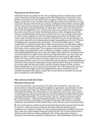 The powers of evil in terror
I think that testimony stands yet. We, who are fighting Joshua’s battle to-day, should
take to heart this word that has leaked out from the headquarters of the devil’s army;
and the word is this, that with all the devil’s swagger, and bravado, and bluster, he is a
bigger coward than we are, and that is big enough. He is really not so bold as he is trying
to pretend. He knows that the doom is coming, and Rahab is the testifier; and she ought
to know: she has been near him and is intimate with the latest information on that side. I
say, I think that we should all take this. It stands here. This is a bit of the Word of God
that “liveth and abideth for ever.” And its great value to you and me who are fighting to-
day in the wars of the Lord under the heavenly Joshua is that, all appearances to the
contrary notwithstanding, the fear of us and the terror of us are working yonder before
we arrive. God is making a way for His conquering purpose before we thunder at the
enemy’s gate. Therefore let us nerve ourselves. Therefore let us be strong. Therefore do
not let us be daunted by the colossal and seemingly impregnable powers of evil. There is
a trembling and a quivering in the devil’s host. “Your terror is fallen upon us.” Who
would think it, to read the secular press? What nonsense clever men talk about religion,
as if it were a feeble kind of thing, such as they would call in Scotland “a fozy turnip”—a
half-rotten, effete, useless thing. “We are going to have reforms, and we are going to
make things a great deal better, but we will have no religion.” Did ever anybody hear
such addle-headed talking by clever men? No religion! Oh, indeed! You are going to bow
out Jesus Christ? You ought to have been born a long while before you were, if you are
going to do that. You have come into the world much too late to put it right without
Christ. He is here, and He means to be here, and I trust we are all with Him. Oh, what
encouragement there comes to us out of this! What encouragement—that the kingdom of
darkness in all its domain is tottering to its fall, and it knows it! Strange it is that we who
are serving under the heavenly Joshua, and have all these things to fortify us and to
infuse strength into us, are so nervous and womanish. Oh, to be strong in the Lord and
in the power of His might, and to be strengthened by what we read here as to the
condition of things in the enemy’s camp! They are just about to surrender if we would
put on a bold front. (John McNeill.)
The Lord your God, He is God.—
Our God, God over all
I. The lord your God. I am aware that “our Lord” and “our Saviour,” and so on, are
phrases that are frequently employed thoughtlessly, ignorantly, and profanely; but this
does not render their value less. Whatever faith is in exercise, so that the believer can
really claim his affinity, his relationship, it is most blessed so to do. Nay, more; there is
no solid happiness and permanent peace for any child of Adam until that child of Adam
can claim this relationship: “the Lord our God.” But oh! “wonder, ye heavens, and be
astonished, O earth,” at this amazing condescension: that the great Eternal—Father,
Son, and Holy Ghost—should give to His elect family each of the Persons, and all the
perfections and attributes of self-existent Deity, as the Church’s portion and inheritance.
II. He is God in heaven. AS for myself, the fact that Jehovah, the covenant God of Israel,
is “my God,” makes me look up to heaven and think of heaven with the utmost
confidence; aye, without a scruple; aye, upon scriptural assurance of calling it my home.
Now, mark two or three things arising out of this fact that “He is God in heaven above.”
All the records of heaven written and kept by Him; all the enjoyments of heaven
bestowed, communicated, imparted, in His presence; all the inhabitants of heaven His
 