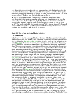own choice, His own redemption, His own workmanship. He is absolute Sovereign “in
heaven” of the fixed decrees of heaven; absolute Sovereign “in heaven” of all the glories
of heaven; and absolute Sovereign “in heaven” of all the inhabitants of heaven. Oh! what
security is here! “The Lord your God is God in heaven above.”
III. He is God in earth beneath. Here we have a solution of the mystery of His
providence. He is God in earth, as well as in heaven; tell Him all about it. Go with thy
sorrows, thy cares, thy domestic woes, thy bodily afflictions, thy circumstantial trials,
thy matters of business, thy little things as well as thy great things; for “He is God in
earth.” “The Lord your God is God in earth beneath.” Oh! I had saved myself a thousand
sorrows if I had always lived upon this principle. I had saved myself a thousand woes, if I
had lived as if there was “a God on earth.” (J. Irons.)
Bind this line of scarlet thread in the window.—
The scarlet line
In Scripture we find the blessing of God and the curse of God concentrated not only in
individual souls, but also in cities. Thus Jerusalem is constantly set forth in Scripture as
the city of blessing (Psa_48:1-3; Psa_50:2). On the other hand, Jericho is the city of the
curse (Jos_6:17). These two cities, then, are evidently representative cities. Jerusalem,
the city of blessing, represents the Church of God, destined to eternal life. Jericho, the
city of the curse, represents the world, alienated from God, and destined to destruction.
And then what will Rahab represent but those who are gathered out of the one into the
other, not on account of anything good in themselves, any natural excellencies or
attainments, but by the grace of God, and according to His good pleasure. And specially
does she, herself a Gentile, seem to represent those of the Gentiles who are brought to
God. Rahab’s faith showed itself in this, that she recognised God. She looked above
second causes. It was not Israel’s power and prowess, but God’s hand, which she saw
(Jos_2:9-11). All this throws much light on the nature of true faith. It shows us, first,
that living faith carries us straight to God. Our hearts are very prone to get entangled in
second causes—to look at the hand of man, and forget the hand of God. The language of
faith is, “It is the Lord.” It elevates the heart above second causes, and enables it to rest,
not, it may be, without many struggles, on the will an arm of God. Again, we see in this
history that faith is the principle of a new life. Rahab’s life had been an unhallowed one,
and she had sunk lower than many others in Jericho. But now through Divine grace she
rises higher than all (Heb_11:31). And faith is always the same; the same in its object,
which is God; the same in its principle, which is His grace; the same in its result, which
is holiness of life. Rahab believed in the approaching doom of Jericho; she felt that its
days were numbered. The true Christian now believes that a more awful and universal
judgment is coming upon the world, and he flees from the wrath to come—flees to the
only Refuge from the storm. But Rahab went further. She wished to have some
assurance that her life, and the life of her family, would be spared. It is not wonderful
that she should have desired this token; and we may well imagine what comfort she
must have felt when the scarlet line was floating in the air at her window. Very solemn
thoughts must often have weighed upon her heart—thoughts of the awful destruction
which awaited her fellow-townsmen; but she felt no anxiety about herself and family.
The scarlet line silenced every fear. And if it was natural in Rahab to desire a token of her
safety, is it not even more natural in the true Christian to desire it? And one there is
which is granted sooner or later to those who walk with God. It is not always given at
once; often it grows up by degrees. But yet, sooner or later, it is given. The blood of Jesus
 