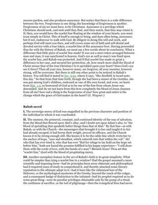 secures pardon, and also produces assurance. But notice that there is a wide difference
between the two. Forgiveness is one thing; the knowledge of forgiveness is another.
Forgiveness of sin we must have, to be Christians. Assurance is a privilege which
Christians should seek, and seek until they find, and then watch, that they may retain it.
If, then, you would have the scarlet line floating at the window of your hearts, you must
trust simply in Christ. This of itself is enough to bring, and does often bring, assurance;
but if not, endeavour to walk with God. Be diligent in doing His will and work, and
perhaps God will meet you then, and will crown some act of faith and self-denial and
devoted service with a true token, a scarlet line of His assurance-love. Having proceeded
thus far with the history of Rahab, we must say a few words about its conclusion. What a
difference that little piece of scarlet line made! It was not a mere token arranged between
man and man; it was sanctioned in heaven. God’s eye as well as man’s was fixed upon
the scarlet line, and Rahab was protected. And if that scarlet line made so great a
difference in her case, and secured her protection, oh, how much more shall the blood of
Christ secure that of the true Christian I Is it sprinkled upon your heart? Does God’s eye
see it there? Then all your sins, however many, are forgiven; all your enemies, however
strong, will be overcome. But there is still one other point to be noticed in Rahab’s
history. You will find it stated in Jos_6:25, where it says, “She dwelleth in Israel unto
this day.” So that from that time forth, though she had been a sinner of the Gentiles, she
was put among God’s children, reckoned as one of His own Israel; and even, we learn
from Mat_1:5, so honoured of God as to be one of the line from whom Jesus was
descended. And do we not learn from this how completely the blood of Jesus cleanses
from all sin? how real a thing is the forgiveness of sins? how great and entire is the
change which the grace of God makes in the heart? (G. Wagner.)
Rahab saved
I. The sovereign mercy of God was magnified in the previous character and position of
the individual to whom it was vouchsafed.
II. The oneness, the primeval, constant, and continued identity of the way of salvation,
from the blood that flowed upon Abel’s altar, and I doubt not upon Adam’s also, to “the
blood of sprinkling that speaketh better things than that of Abel.” By that line—as with
Rahab, so with the Church—the messengers that brought it to her and taught it to her
had already escaped; it had borne their weight, proved its efficacy; and the Church
knows it to be strong enough still. She knows it to be the cable-line which rivets her to
the anchor of hope, “sure and steadfast, which entereth into that within the veil.” Ah!
who that has ever tried it, who that has ever “fled for refuge to lay hold on the hope set
before him,” hath not found the promise fulfilled in his happy experience—“I will draw
them with the cords of love, with the bands of a man”! Blessed Jesus! Thou art this
“scarlet line,” dyed with the blood of propitiating mercy.
III. Another exemplary feature in the act of Rahab’s faith is its great simplicity. What
could be simpler than tying a scarlet line in a window? Had the gospel assumed a more
scientific and imposing form—had its principles been more elaborate and philosophical
had it required years of study to comprehend it, and thereby attached some literary
reputation to the ultimate adept in it—had it been like the rabinnical lore of the
Hebrews, or the mythological mysteries of the Greeks, beyond the reach of the vulgar,
and a consequent badge of distinction to the initiated—had its prophet required us to do
some great thing—were its peculiar privileges obtainable only by the pomp of a ritual,
the costliness of sacrifice, or the toil of pilgrimage—then the evangelical Sion had never
 