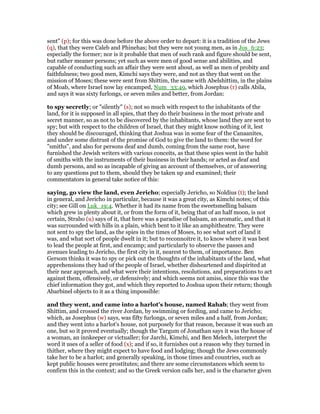 sent" (p); for this was done before the above order to depart: it is a tradition of the Jews
(q), that they were Caleb and Phinehas; but they were not young men, as in Jos_6:23;
especially the former; nor is it probable that men of such rank and figure should be sent,
but rather meaner persons; yet such as were men of good sense and abilities, and
capable of conducting such an affair they were sent about, as well as men of probity and
faithfulness; two good men, Kimchi says they were, and not as they that went on the
mission of Moses; these were sent from Shittim, the same with Abelshittim, in the plains
of Moab, where Israel now lay encamped, Num_33:49, which Josephus (r) calls Abila,
and says it was sixty furlongs, or seven miles and better, from Jordan:
to spy secretly; or "silently" (s); not so much with respect to the inhabitants of the
land, for it is supposed in all spies, that they do their business in the most private and
secret manner, so as not to be discovered by the inhabitants, whose land they are sent to
spy; but with respect to the children of Israel, that they might know nothing of it, lest
they should be discouraged, thinking that Joshua was in some fear of the Canaanites,
and under some distrust of the promise of God to give the land to them: the word for
"smiths", and also for persons deaf and dumb, coming from the same root, have
furnished the Jewish writers with various conceits, as that these spies went in the habit
of smiths with the instruments of their business in their hands; or acted as deaf and
dumb persons, and so as incapable of giving an account of themselves, or of answering
to any questions put to them, should they be taken up and examined; their
commentators in general take notice of this:
saying, go view the land, even Jericho; especially Jericho, so Noldius (t); the land
in general, and Jericho in particular, because it was a great city, as Kimchi notes; of this
city; see Gill on Luk_19:4. Whether it had its name from the sweetsmelling balsam
which grew in plenty about it, or from the form of it, being that of an half moon, is not
certain, Strabo (u) says of it, that here was a paradise of balsam, an aromatic, and that it
was surrounded with hills in a plain, which bent to it like an amphitheatre. They were
not sent to spy the land, as the spies in the times of Moses, to see what sort of land it
was, and what sort of people dwelt in it; but to reconnoitre it, to know where it was best
to lead the people at first, and encamp; and particularly to observe the passes and
avenues leading to Jericho, the first city in it, nearest to them, of importance. Ben
Gersom thinks it was to spy or pick out the thoughts of the inhabitants of the land, what
apprehensions they had of the people of Israel, whether disheartened and dispirited at
their near approach, and what were their intentions, resolutions, and preparations to act
against them, offensively, or defensively; and which seems not amiss, since this was the
chief information they got, and which they reported to Joshua upon their return; though
Abarbinel objects to it as a thing impossible:
and they went, and came into a harlot's house, named Rahab; they went from
Shittim, and crossed the river Jordan, by swimming or fording, and came to Jericho;
which, as Josephus (w) says, was fifty furlongs, or seven miles and a half, from Jordan;
and they went into a harlot's house, not purposely for that reason, because it was such an
one, but so it proved eventually; though the Targum of Jonathan says it was the house of
a woman, an innkeeper or victualler; for Jarchi, Kimchi, and Ben Melech, interpret the
word it uses of a seller of food (x); and if so, it furnishes out a reason why they turned in
thither, where they might expect to have food and lodging; though the Jews commonly
take her to be a harlot; and generally speaking, in those times and countries, such as
kept public houses were prostitutes; and there are some circumstances which seem to
confirm this in the context; and so the Greek version calls her, and is the character given
 