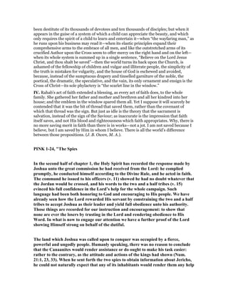 been destitute of its thousands of devotees and ten thousands of disciples; but when it
appears in the guise of a system of which a child can appreciate the beauty, and which
only requires the spirit of a child to learn and entertain it—when “the wayfaring man,” as
he runs upon his business may read it—when its elastic principles expand their
comprehensive arms to the embrace of all men, and like the outstretched arms of its
crucified Author upon the Cross seem to offer mercy on the right hand and on the left—
when its whole system is summed up in a single sentence, “Believe on the Lord Jesus
Christ, and thou shalt be saved”—then the world turns its back upon the Church, is
ashamed of the fellowship of children and vulgar and illiterate people, the simplicity of
the truth is mistaken for vulgarity, and the house of God is eschewed and avoided,
because, instead of the sumptuous drapery and tinselled garniture of the noble, the
poetical, the dramatic, the speculative, and the vain, its only ornament and ensign is the
Cross of Christ—its sole phylactery is “the scarlet line in the window.”
IV. Rahab’s act of faith extended a blessing, as every act of faith does, to the whole
family. She gathered her father and mother and brethren and all her kindred into her
house; and the emblem in the window spared them all. Yet I suppose it will scarcely be
contended that it was the bit of thread that saved them, rather than the covenant of
which that thread was the sign. But just as idle is the theory that the sacrament is
salvation, instead of the sign of the Saviour; as inaccurate is the impression that faith
itself saves, and not His blood and righteousness which faith appropriates. Why, there is
no more saving merit in faith than there is in works—not a jot. I am not saved because I
believe, but I am saved by Him in whom I believe. There is all the world’s difference
between those propositions. (J. B. Owen, M. A.).
PI K 1-24, "The Spies
In the second half of chapter 1, the Holy Spirit has recorded the response made by
Joshua unto the great commission he had received from the Lord: he complied
promptly, he conducted himself according to the Divine Rule, and he acted in faith.
The command he issued to his officers (v. 11) showed he had no doubt whatever that
the Jordan would be crossed, and his words to the two and a half tribes (v. 15)
evinced his full confidence in the Lord’s help for the whole campaign. Such
language had been both honoring to God and encouraging to His people. We have
already seen how the Lord rewarded His servant by constraining the two and a half
tribes to accept Joshua as their leader and yield full obedience unto his authority.
Those things are recorded for our instruction and encouragement: to show that
none are ever the losers by trusting in the Lord and rendering obedience to His
Word. In what is now to engage our attention we have a further proof of the Lord
showing Himself strong on behalf of the dutiful.
The land which Joshua was called upon to conquer was occupied by a fierce,
powerful and ungodly people. Humanly speaking, there was no reason to conclude
that the Canaanites would render assistance or do ought to make his task easier:
rather to the contrary, as the attitude and actions of the kings had shown ( um.
21:1, 23, 33). When he sent forth the two spies to obtain information about Jericho,
he could not naturally expect that any of its inhabitants would render them any help
 