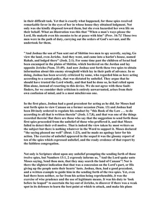 in their difficult task. Yet that is exactly what happened, for those spies received
remarkable favor in the eyes of her in whose house they obtained lodgment. ot
only was she kindly disposed toward them, but she even hazarded her own life on
their behalf. What an illustration was this that "When a man’s ways please the
Lord, He maketh even his enemies to be at peace with him" (Prov. 16:7)! Those two
men were in the path of duty, carrying out the orders of God’s servant, and He
undertook for them.
"And Joshua the son of un sent out of Shittim two men to spy secretly, saying, Go
view the land, even Jericho. And they went, and came into a harlot’s house, named
Rahab, and lodged there" (Josh. 2:1). For some time past the children of Israel had
been encamped in the plains of Shittim, which bordered on the Jordan and lay
opposite Jericho ( um. 33:49). And now Joshua sent forth these two spies to obtain
information about this enemy stronghold which lay in their path of advance. In so
doing, Joshua has been severely criticized by some, who regarded him as here acting
according to a carnal policy, that was dictated by unbelief. They argue that he
should have trusted the Lord wholly, and that had he done so, he had relied upon
Him alone, instead of resorting to this device. We do not agree with these fault-
finders, for we consider their criticism is entirely unwarranted, arises from their
own confusion of mind, and is a most mischievous one.
In the first place, Joshua had a good precedent for acting as he did, for Moses had
sent forth spies to view Canaan on a former occasion ( um. 13) and Joshua had
been Divinely ordered to regulate his conduct by "this Book of the Law . . . to do
according to all that is written therein" (Josh. 1:7,8), and that was one of the things
recorded therein! But there are those who say that the suggestion to send forth those
first spies proceeded from the unbelief of those who proffered it, and that Moses
failed to detect their evil motive. That is indeed the view taken by most writers on
the subject but there is nothing whatever in the Word to support it. Moses declared
"the saying pleased me well" (Deut. 1:23), and he made no apology later for his
action. The exercise of unbelief appeared in the sequel it was the gloomy report of
ten of the spies which expressed unbelief, and the ready credence of that report by
the faithless congregation.
ot only is Scripture silent upon any unbelief prompting the sending forth of those
twelve spies, but umbers 13:1, 2 expressly informs us, "And the Lord spake unto
Moses saying, Send thou men, that they may search the land of Canaan"! or is
there the slightest indication that that was a concession on the Lord’s part, or His
giving up the people unto their hearts’ lusts. Joshua, then, had a good precedent,
and a written example to guide him in the sending forth of the two spies. Yet, even
had there been neither, so far from his action being reprehensible, it was the
exercise of wise prudence and the use of legitimate means. It was his duty to ‘look
before he leaped" to ascertain the lay-out of Jericho, to discover if there was a weak
spot in its defenses to learn the best point at which to attack, and make his plans
 