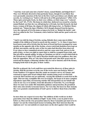 "And they went and came into a harlot’s house, named Rahab, and lodged there".
They were Divinely directed to that particular house, though it is not likely they
were personally conscious of the fact at the first. God’s providence acts silently and
secretly, by working in us "both to will and to do of His good pleasure" (Phil. 2:13).
Those spies acted quite freely, by their own volition, yet their steps were "ordered
by the Lord" (Ps. 37:23). The house in which they sheltered was owned by a harlot,
named Rahab: not that she was still plying her evil trade, but that formerly she had
been a woman of ill fame, the stigma of which still clung to her. As Matthew Henry
pointed out, "Simon the leper (Matthew 26:5) though cleansed from his leprosy,
wore the reproach of it in his name as long as he lived: so ‘Rahab the harlot’, and
she is so called in the ew Testament, where both her faith and her good works are
praised"
"And it was told the king of Jericho, saying, Behold, there came men in hither
tonight of the children of Israel to search out the country" (v. 2). Since it must have
been known unto all in Jericho that the hosts of Israel had been encamped for some
months on the opposite side of the Jordan, a keen watch had doubtless been kept on
all their movements, and the entry of the two spies had therefore been observed.
Even when we have committed ourselves and our cause unto God, and are in the
path of duty, we have no right to expect that we shall be exempted from trials, and
that all will be smooth sailing. So long as Christians are left in a world which lieth in
the Wicked one (1 John 5:19), and is therefore hostile unto true godliness, they may
look for opposition. Why so? why does God permit such? that their graces may be
tested and developed, evidencing whether they be real or fancied; and if the former,
bringing forth fruit to the glory of their Author.
Had He so pleased, the Lord could have prevented the discovery of those spies in
Jericho. Had He not done so in the case of the twelve men sent forth by Moses?
From umbers 13 it appears that they made an extensive survey of Canaan, and
returned to report unto Israel without their enemies being aware of what had
occurred. But God does not act uniformly, varying His methods as seems best in His
sight. That not only exemplifies His own sovereignty, but keeps us in more complete
dependence upon Him, not knowing whether His interposition on our behalf will
come in one way or in another, from this direction or from that. o, even though
those two men were under His immediate guidance and protection, He permitted
their entry into Jericho to become known. or were they the losers by that: instead,
they were granted a manifestation of God’s power to deliver them from a horrible
death.
In more than one respect is it true that "the children of this world are in their
generation wiser than the children of light" (Luke 16:8): a case in point is here
before us. Does not the wise precaution taken by these Canaanites put most of us to
shame! Are not the wicked much keener in looking after their interests than the
righteous are? Are not unbelievers much more on the alert against what would be
 