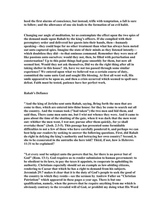 heed the first alarms of conscience, but instead, trifle with temptation, a fall is sure
to follow; and the allowance of one sin leads to the formation of an evil habit.
Changing our angle of meditation, let us contemplate the effect upon the two spies of
the demand made upon Rahab by the king’s officers. If she complied with their
peremptory order and delivered her guests into their hands, then—humanly
speaking—they could hope for no other treatment than what has always been meted
out unto captured spies. Imagine the state of their minds as they listened intently—
which doubtless they did—to that ominous command. Remember they were men of
like passions unto ourselves: would they not, then, be filled with perturbation and
consternation? Up to this point things had gone smoothly for them, but now all
seemed lost. Would they not ask themselves, Did we do the right thing after all in
taking shelter in this house? Ah, have we not too passed through some similar
experience? We entered upon what we believed was a certain course of duty,
committed the same unto God and sought His blessing. At first all went well, His
smile appeared to be upon us, and then a crisis occurred which seemed to spell sure
defeat. Faith must be tested, patience have her perfect work.
Rahab’s Defiance
"And the king of Jericho sent unto Rahab, saying, Bring forth the men that are
come to thee, which are entered into thine house: for they be come to search out all
the country. And the woman took ("had taken") the two men and hid them, and
said thus, There came men unto me, but I wist not whence they were. And it came to
pass about the time of the shutting of the gate, when it was dark that the men went
out: whither the men went, I wot not; pursue after them quickly, for ye shall
overtake them" (Josh. 2:3-5). This passage has presented some formidable
difficulties to not a few of those who have carefully pondered it, and perhaps we can
best help our readers by seeking to answer the following questions. First, did Rahab
do right in defying the king’s authority and betraying her own country? Second, is
she to be exonerated in the untruths she here told? Third, if not, how is Hebrews
11:31 to be explained?
"Let every soul be subject unto the powers that be, for there is no power but of
God" (Rom. 13:1). God requires us to render submission to human government: to
be obedient to its laws, to pay the taxes it appoints, to cooperate in upholding its
authority. Christians especially should set an example as law-abiding citizens,
rendering to Caesar that which he has a right to demand from his subjects.
Jeremiah 29:7 makes it clear that it is the duty of God’s people to seek the good of
the country in which they reside—see the sermon by Andrew Fuller on "Christian
Patriotism" which appeared in these pages a year ago. There is but one
qualification, namely, when the powers that be require anything from me which is
obviously contrary to the revealed will of God, or prohibit my doing what His Word
 