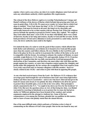 enjoins: where such a case arises, my duty is to render allegiance unto God and not
unto any subordinate authority which repudiates His requirements.
The refusal of the three Hebrew captives to worship ebuchadnezzar’s image and
Daniel’s defiance of the decree of Darius which forbade him praying unto God, are
cases in point (Dan. 3:18, 6:10). We must never render to Caesar that to which God
alone is entitled. "Fear God; honor the king" (1 Pet. 2:17) indicates our relative
obligations: God must be feared at all costs; the king is to be cheerfully and
universally honored so far as that consists with my fearing God. When the religious
powers forbade the apostles to preach in Christ’s name, they replied, "We ought to
obey God rather than man" (Acts 5:29). It was thus with Rahab: there was a clash
of interests: loyalty to her king and country, loyalty to God and His servants. In the
kind providence of God such a dilemma is rarely presented to a saint today, but if it
were, the lower authority must yield to the higher.
It is indeed the duty of a saint to seek the good of that country which affords him
both shelter and subsistence, nevertheless he is bound to love God and His people
more than his country and fellow-citizens. He owes fidelity to the Lord first, and
then to the place he lives in; and he is to promote the welfare of the latter so far as it
is compatible with the former. In seeking to estimate the conduct of Rahab, we must
carefully weigh Hebrews 11:31, James 2:25, and especially Joshua 2:9-11. From her
language it is manifest that she was fully convinced the Lord had purposed the
destruction of the Canannites, and therefore she must either side with Him and His
people against her country, or enter into a hopeless contest against the Almighty and
perish under His judgments. By her actions she exemplified what God requires from
every truly converted soul; to renounce allegiance with His enemies—however
closely related (Luke 14:26)—and refuse to join with them in opposing His people.
As one who had received mercy from the Lord—for Hebrews 11:31 evidences that
sovereign grace had brought her out of darkness into God’s marvelous light before
Joshua sent those men to reconnoiter—and as one who knew Jehovah had given the
land of Canaan unto Israel, it was plainly the duty of Rahab to do all in her power
to protect these Israelish spies, even at risk to her own safety. That principle is
clearly enunciated in the .T.: "we ought to lay down our lives for the brethren" (1
John 3:16). But now the question arises, in view of that being her duty, was Rahab
warranted in resorting to falsehoods so as to protect the two men she had given
shelter to? Different opinions have been formed of her conduct, and various
arguments employed in the attempt to vindicate her. Some of the best
commentators, even among the Puritans, pleaded she was guiltless in this matter,
and we know of none who plainly stated that she sinned therein.
One of the most difficult tasks which confronts a Christian writer is that of
commenting on the offenses of God’s dear people: that on the one hand he may not
 