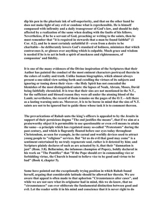 dip his pen in the pharisaic ink of self-superiority, and that on the other hand he
does not make light of any evil or condone what is reprehensible. He is himself
compassed with infirmity and a daily transgressor of God’s law, and should be duly
affected by a realization of the same when dealing with the faults of his fellows.
evertheless, if he be a servant of God, preaching or writing to the saints, then he
must remember that "it is required in stewards that a man be found faithful" (1
Cor. 4:2), and he is most certainly unfaithful if—even from a desire to be
charitable—he deliberately lowers God’s standard of holiness, minimizes that which
contravenes it, or glosses over anything which is culpable. Much grace and wisdom
is needed if he is to act in both a spirit of meekness and righteousness, of
compassion’ and fidelity.
It is one of the many evidences of the Divine inspiration of the Scriptures that their
Author has painted the conduct of the most eminent characters portrayed therein in
the colors of reality and truth. Unlike human biographies, which almost always
present a one-sided view-setting forth and extolling the virtues of its subjects and
ignoring or toning down their vices—the Holy Spirit has not concealed the
blemishes of the most distinguished saints: the lapses of oah, Abram, Moses, David
being faithfully chronicled. It is true that their sins are not mentioned in the .T.,
for the sufficient and blessed reason they were all under the atoning blood of the
Lamb; nevertheless, the record of them remains on the pages of the O.T.—left there
as a lasting warning unto us. Moreover, it is to be borne in mind that the sins of .T.
saints are not to be ignored but to guide those whose task it is to comment thereon.
The prevarications of Rahab unto the king’s officers is appealed to by the Jesuits in
support of their pernicious dogma "The end justifies the means", that if we aim at a
praiseworthy object it is permissible to use questionable or even evil means to attain
the same—a principle which has regulated many so-called "Protestants" during the
past century, and which is flagrantly flouted before our eyes today throughout
Christendom, as seen for example, in the carnal and worldly devices used to attract
young people to "religious" services. But "let us do evil that good may come" is a
sentiment entertained by no truly regenerate soul, rather is it detested by him; and
Scripture plainly declares of such as are actuated by it, that their "damnation is
just" (Rom. 3:8). Bellarmine, the infamous champion of Popery, boldly declared in
his work on "The Pontifice" that "If the Pope should err in commending vice or
forbidding virtue, the Church is bound to believe vice to be good and virtue to be
bad" (Book 4, chapter 5).
Some have pointed out the exceptionally trying position in which Rahab found
herself, arguing that considerable latitude should be allowed her therein. We are
aware that appeal is often made to that aphorism "Circumstances alter cases", and
while we are not sure what its originator had in mind, this we do know, that no
"circumstances" can ever obliterate the fundamental distinction between good and
evil. Let the reader settle it in his mind and conscience that it is never right to do
 