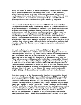 wrong and since it be sinful to lie, no circumstances can ever warrant the telling of
one. It is indeed true that all transgressions of the Divine Law are not equally
heinous in themselves nor in the sight of God: that some sins are, by reason of
certain aggravations, greater than others, even of the same species. Thus, a lie unto
God is worse than a lie unto a fellow-creature (Acts 5:4), a premeditated and
presumptuous lie is viler than one uttered upon a surprise by temptation.
It is also true that attendant circumstances should be taken into account when
seeking to determine the degree of criminality: it would be a far graver offense for
writer or reader to utter falsehoods than it was for Rahab, for we should be sinning
against greater privileges and light than she enjoyed. She had been reared in
heathendom: yet while that mitigated her offense, it certainly did not excuse her.
One preacher who occupied a prominent pulpit in London asked the question,
"Was Rahab justified in those falsehoods?" and answered in the affirmative,
arguing "She must either utter them or else betray the spies, and their lives would
have been lost". But that the reasoning of unbelief, for it leaves out God. Had Rahab
remained silent before the king’s officers declining to give any information, or had
she acknowledged that the spies were on her premises, was the Lord unable to
protect them?
We much prefer the brief remarks of Thomas Ridgley’s to those of his
contemporaries. "She would have been much clearer from the guilt of sin had she
refused to give the messengers any answer relating to them, and so had given them
leave to search for them, and left the event hereof to Providence". Undoubtedly
Rahab was placed in a most trying situation, for as Ridgley went on to point out,
"This, indeed, was a very difficult duty, for it might have endangered her life; and
her choice to secure them and herself by inventing this lie, brought with it a degree
of guilt, and was an instance of the weakness of her faith in this respect" That last
clause brings us to the heart of the matter: she failed to fully trust the Lord, and the
fear of man brought a snare. He whose angels had smitten the men of Sodom with
blindness (Gen. 19:11) and who had slain the fifty men sent to lay hands on His
prophet (2 Kings 1:9-12), could have prevented those officers finding the spies.
Some have gone even farther than exonerating Rahab, insisting that God Himself
approved of her lies, appealing to Hebrews 11:31 and James 2:25 in support. But
there is nothing whatever in either of those verses which intimates that the Lord
sanctioned her falsehoods. Hebrews 11:31 says nothing more about this incident
than that "she had received the spies with peace". James points out that the faith of
Rahab was "justified by works"—not by her "words"—and then specified which
"works", namely, her receiving of the messengers and her sending them out another
way. But, it may be asked, Did not the workings of providence in the sequel go to
show God approved of Rahab’s policy? did He not give success to the same?
Answer, His providences are no Rule for us to walk by or reason from: though
water flowed from the rock which Moses smote in his anger, yet that was no proof
 