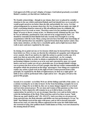 God approved of His servant’s display of temper. God indeed graciously overruled
Rahab’s conduct, yet that did not vindicate her.
We frankly acknowledge—though to our shame, that were we placed in a similar
situation to the one which confronted Rahab and God should leave us to ourself, we
would acquit ourselves no better than she did, and probably far worse. Yet that
acknowledgement by no means clears her, for two wrongs do not make one right. If
God’s restraining hand be removed or His all-sufficient grace be withheld, the
strongest of us is as weak as water. Therefore none is in any position to point the
finger of scorn or throw a stone at her. As Manton tersely summed up the case "Her
lie was an infirmity, pardoned by God, and not to be exaggerated by men". It
should be remembered that Rahab had only recently been brought to a saving
acquaintance with the Lord. Many young converts have but little clear knowledge of
the Truth and therefore less should be expected from them than mature saints: they
make many mistakes, yet they have a teachable spirit, and as light increases their
walk is more and more regulated by the same.
In closing, let us point out one or two lessons which may be learned from what has
been before us. First, we may see therein the refutation of a popular and widespread
error, namely, that if our motives be right the action is a praise-worthy one. It is
quite true that an unworthy motive will ruin a good deed—as, for example,
contributing to charity in order to obtain a reputation for benevolence, or in
performing religious exercises so as to be seen and venerated by men; yet a good
motive can never render an evil act a desirable one. Even though Rahab’s design
was to protect the lives of two of God’s people, that did not render commendable the
deception which she practiced on the kings’ messengers. Four things are required to
render any action a good work in the sight of God: it must proceed from a holy
principle, be regulated by the Rule of righteousness, be done in a right spirit—of
faith or love; and be performed with a right end in view—the glory of God or the
good of His people.
Second, it is recorded—as in Holy Writ are all the failings and falls of the saints—as
a solemn warning for us to take to heart. So far from furnishing examples for us to
imitate or refuges for us to hide in, they are so many danger-signals for us to heed
and turn into earnest prayer. We are men and women of like passions as they were
subject to. ative depravity still remains in us as it did in them, even after
regeneration. In ourselves we are no stronger than they were and no better able to
resist the inclinations of the flesh. What need has each of us then, to pray "hold
Thou me up, and I shall be safe" (Ps. 119:117). And even when we are preserved
from outward sins, the flesh obtrudes and defiles our best performances. It was "by
faith" that Rahab received the spies with peace, and at risk to herself concealed
them on her roof, yet when the officers appeared on the scene her faith failed and
she resorted to lying. Our godliest deeds would damn us if they were not cleansed by
the atoning blood of Christ.
 