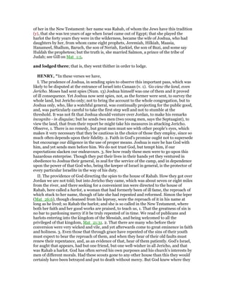 of her in the New Testament: her name was Rahab, of whom the Jews have this tradition
(y), that she was ten years of age when Israel came out of Egypt; that she played the
harlot the forty years they were in the wilderness, became the wife of Joshua, who had
daughters by her, from whom came eight prophets, Jeremiah, Hilkiah, Maasia,
Hanameel, Shallum, Baruch, the son of Neriah, Ezekiel, the son of Buzi, and some say
Huldah the prophetess; but the truth is, she married Salmon, a prince of the tribe of
Judah; see Gill on Mat_1:5,
and lodged there; that is, they went thither in order to lodge.
HE RY, "In these verses we have,
I. The prudence of Joshua, in sending spies to observe this important pass, which was
likely to be disputed at the entrance of Israel into Canaan (v. 1). Go view the land, even
Jericho. Moses had sent spies (Num. 13) Joshua himself was one of them and it proved
of ill consequence. Yet Joshua now sent spies, not, as the former were sent, to survey the
whole land, but Jericho only; not to bring the account to the whole congregation, but to
Joshua only, who, like a watchful general, was continually projecting for the public good,
and, was particularly careful to take the first step well and not to stumble at the
threshold. It was not fit that Joshua should venture over Jordan, to make his remarks
incognito - in disguise; but he sends two men (two young men, says the Septuagint), to
view the land, that from their report he might take his measures in attacking Jericho.
Observe, 1. There is no remedy, but great men must see with other people's eyes, which
makes it very necessary that they be cautious in the choice of those they employ, since so
much often depends upon their fidelity. 2. Faith in God's promise ought not to supersede
but encourage our diligence in the use of proper means. Joshua is sure he has God with
him, and yet sends men before him. We do not trust God, but tempt him, if our
expectations slacken our endeavours. 3. See how ready these men were to go upon this
hazardous enterprise. Though they put their lives in their hands yet they ventured in
obedience to Joshua their general, in zeal for the service of the camp, and in dependence
upon the power of that God who, being the keeper of Israel in general, is the protector of
every particular Israelite in the way of his duty.
II. The providence of God directing the spies to the house of Rahab. How they got over
Jordan we are not told; but into Jericho they came, which was about seven or eight miles
from the river, and there seeking for a convenient inn were directed to the house of
Rahab, here called a harlot, a woman that had formerly been of ill fame, the reproach of
which stuck to her name, though of late she had repented and reformed. Simon the leper
(Mat_26:6), though cleansed from his leprosy, wore the reproach of it in his name at
long as he lived; so Rahab the harlot; and she is so called in the New Testament, where
both her faith and her good works are praised, to teach us, 1. That the greatness of sin is
no bar to pardoning mercy if it be truly repented of in time. We read of publicans and
harlots entering into the kingdom of the Messiah, and being welcomed to all the
privileged of that kingdom, Mat_21:31. 2. That there are many who before their
conversion were very wicked and vile, and yet afterwards come to great eminence in faith
and holiness. 3. Even those that through grace have repented of the sins of their youth
must expect to bear the reproach of them, and when they hear of their old faults must
renew their repentance, and, as an evidence of that, hear of them patiently. God's Israel,
for aught that appears, had but one friend, but one well-wisher in all Jericho, and that
was Rahab a harlot. God has often served his own purposes and his church's interests by
men of different morals. Had these scouts gone to any other house than this they would
certainly have been betrayed and put to death without mercy. But God knew where they
 
