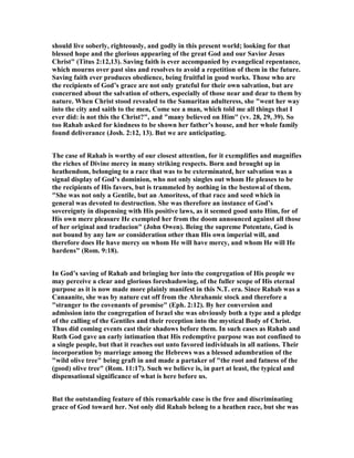 should live soberly, righteously, and godly in this present world; looking for that
blessed hope and the glorious appearing of the great God and our Savior Jesus
Christ" (Titus 2:12,13). Saving faith is ever accompanied by evangelical repentance,
which mourns over past sins and resolves to avoid a repetition of them in the future.
Saving faith ever produces obedience, being fruitful in good works. Those who are
the recipients of God’s grace are not only grateful for their own salvation, but are
concerned about the salvation of others, especially of those near and dear to them by
nature. When Christ stood revealed to the Samaritan adulteress, she "went her way
into the city and saith to the men, Come see a man, which told me all things that I
ever did: is not this the Christ?", and "many believed on Him" (vv. 28, 29, 39). So
too Rahab asked for kindness to be shown her father’s house, and her whole family
found deliverance (Josh. 2:12, 13). But we are anticipating.
The case of Rahab is worthy of our closest attention, for it exemplifies and magnifies
the riches of Divine mercy in many striking respects. Born and brought up in
heathendom, belonging to a race that was to be exterminated, her salvation was a
signal display of God’s dominion, who not only singles out whom He pleases to be
the recipients of His favors, but is trammeled by nothing in the bestowal of them.
"She was not only a Gentile, but an Amoritess, of that race and seed which in
general was devoted to destruction. She was therefore an instance of God’s
sovereignty in dispensing with His positive laws, as it seemed good unto Him, for of
His own mere pleasure He exempted her from the doom announced against all those
of her original and traducion" (John Owen). Being the supreme Potentate, God is
not bound by any law or consideration other than His own imperial will, and
therefore does He have mercy on whom He will have mercy, and whom He will He
hardens" (Rom. 9:18).
In God’s saving of Rahab and bringing her into the congregation of His people we
may perceive a clear and glorious foreshadowing, of the fuller scope of His eternal
purpose as it is now made more plainly manifest in this .T. era. Since Rahab was a
Canaanite, she was by nature cut off from the Abrahamic stock and therefore a
"stranger to the covenants of promise" (Eph. 2:12). By her conversion and
admission into the congregation of Israel she was obviously both a type and a pledge
of the calling of the Gentiles and their reception into the mystical Body of Christ.
Thus did coming events cast their shadows before them. In such cases as Rahab and
Ruth God gave an early intimation that His redemptive purpose was not confined to
a single people, but that it reaches out unto favored individuals in all nations. Their
incorporation by marriage among the Hebrews was a blessed adumbration of the
"wild olive tree" being graft in and made a partaker of "the root and fatness of the
(good) olive tree" (Rom. 11:17). Such we believe is, in part at least, the typical and
dispensational significance of what is here before us.
But the outstanding feature of this remarkable case is the free and discriminating
grace of God toward her. ot only did Rahab belong to a heathen race, but she was
 