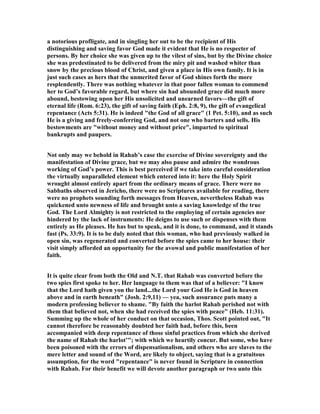 a notorious profligate, and in singling her out to be the recipient of His
distinguishing and saving favor God made it evident that He is no respecter of
persons. By her choice she was given up to the vilest of sins, but by the Divine choice
she was predestinated to be delivered from the miry pit and washed whiter than
snow by the precious blood of Christ, and given a place in His own family. It is in
just such cases as hers that the unmerited favor of God shines forth the more
resplendently. There was nothing whatever in that poor fallen woman to commend
her to God’s favorable regard, but where sin had abounded grace did much more
abound, bestowing upon her His unsolicited and unearned favors—the gift of
eternal life (Rom. 6:23), the gift of saving faith (Eph. 2:8, 9), the gift of evangelical
repentance (Acts 5:31). He is indeed "the God of all grace" (1 Pet. 5:10), and as such
He is a giving and freely-conferring God, and not one who barters and sells. His
bestowments are "without money and without price", imparted to spiritual
bankrupts and paupers.
ot only may we behold in Rahab’s case the exercise of Divine sovereignty and the
manifestation of Divine grace, but we may also pause and admire the wondrous
working of God’s power. This is best perceived if we take into careful consideration
the virtually unparalleled element which entered into it: here the Holy Spirit
wrought almost entirely apart from the ordinary means of grace. There were no
Sabbaths observed in Jericho, there were no Scriptures available for reading, there
were no prophets sounding forth messages from Heaven, nevertheless Rahab was
quickened unto newness of life and brought unto a saving knowledge of the true
God. The Lord Almighty is not restricted to the employing of certain agencies nor
hindered by the lack of instruments: He deigns to use such or dispenses with them
entirely as He pleases. He has but to speak, and it is done, to command, and it stands
fast (Ps. 33:9). It is to be duly noted that this woman, who had previously walked in
open sin, was regenerated and converted before the spies came to her house: their
visit simply afforded an opportunity for the avowal and public manifestation of her
faith.
It is quite clear from both the Old and .T. that Rahab was converted before the
two spies first spoke to her. Her language to them was that of a believer: "I know
that the Lord hath given you the land...the Lord your God He is God in heaven
above and in earth beneath" (Josh. 2:9,11) — yea, such assurance puts many a
modern professing believer to shame. "By faith the harlot Rahab perished not with
them that believed not, when she had received the spies with peace" (Heb. 11:31).
Summing up the whole of her conduct on that occasion, Thos. Scott pointed out, "It
cannot therefore be reasonably doubted her faith had, before this, been
accompanied with deep repentance of those sinful practices from which she derived
the name of Rahab the harlot’"; with which we heartily concur. But some, who have
been poisoned with the errors of dispensationalism, and others who are slaves to the
mere letter and sound of the Word, are likely to object, saying that is a gratuitous
assumption, for the word "repentance" is never found in Scripture in connection
with Rahab. For their benefit we will devote another paragraph or two unto this
 