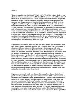subject.
"Repent ye and believe the Gospel" (Mark 1:15); "Testifying both to the Jews and
also to the Greeks repentance toward God and faith toward our Lord Jesus Christ"
(Acts 20:21). A contrite spirit and a heart acceptance of the Gospel are inseparably
connected, so that wherever the one is mentioned the other is presupposed. For
example, take the passages recording the Gospel commission: in Mark 16:16 the
emphasis is on "believing", while in Luke 24:47 it is on "repentance"—the two
together explaining the "make disciples" of Matthew 28:19. The one cannot exist
without the other: it is just as morally impossible for an impenitent heart to believe,
as it is for an unbeliever to repent. There may indeed be a mental assent to the
Truth unaccompanied by any brokenness of heart, as there may be natural remorse
where no faith exists; but there can be no saving faith where evangelical repentance
is absent. Since the faith of Rahab was a saving one, as Hebrews 11 clearly shows, it
must have been attended with godly sorrow for sin and reformation of life. There
can be no pardon while there is no repentance (Isa. 55:7, Luke 24:47, Acts 3:19) i.e.
mourning over and abandoning of our evil ways.
Repentance is a change of mind: one that goes much deeper and includes far more
than a mere change of opinion or creed. It is a changed mind, a new perception, an
altogether different outlook on things as they previously appeared. It is the
necessary effect of a new heart. Repentance consists of a radical change of mind
about God, about sin, about self, about the world. Previously God was resisted, now
He is owned as our rightful Lord. Previously sin was delighted in, but now it is
hated and mourned over. Previously self was esteemed, but now it is abhorred.
Previously we were of the world and its friendship was sought and prized, now our
hearts have been divorced from the world and we regard it as an enemy. Everything
is viewed with other eyes than formerly, and an entirely different estimate is formed
of them. The impenitent see in Christ no beauty that they should desire Him, but a
broken and contrite heart perceives that He is perfectly suited to him. Thus, while
He continues to be despised by the self-righteous Pharisees, He is welcomed and
entertained by publicans and sinners. Repentance softens the hard soil of the soul
and makes it receptive to the Gospel Seed.
Repentance necessarily leads to a change of conduct, for a change of mind must
produce a change of action: repentance and reformation of life are inseparable.. It
must have been thus with Rahab: she who had been a harlot, would become chaste,
and a life of wanton pleasure would give place to one of honest work. Some may
deem our conclusion a ‘far-fetched’ one, but personally we consider that we are
given a plain intimation of her changed manner of life. In Joshua 2:6 we are told
that she brought them up to the roof of the house and hid them with the stalks of
flax, which she had laid in order upon the roof". As there is not a superfluous nor
meaningless word in the Scriptures, why then has the Holy Spirit specified the
particular kind of straw which Rahab used to cover and conceal the two spies? ow
 