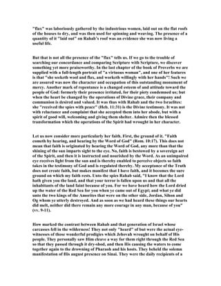 "flax" was laboriously gathered by the industrious women, laid out on the flat roofs
of the houses to dry, and was then used for spinning and weaving. The presence of a
quantity of it "laid out" on Rahab’s roof was an evidence she was now living a
useful life.
But that is not all the presence of the "flax" tells us. If we go to the trouble of
searching our concordance and comparing Scripture with Scripture, we discover
something yet more praiseworthy. In the last chapter of the book of Proverbs we are
supplied with a full-length portrait of "a virtuous woman", and one of her features
is that "she seeketh wool and flax, and worketh willingly with her hands"! Such we
are assured was now the character and occupation of this outstanding monument of
mercy. Another mark of repentance is a changed esteem of and attitude toward the
people of God: formerly their presence irritated, for their piety condemned us; but
when the heart be changed by the operations of Divine grace, their company and
communion is desired and valued. It was thus with Rahab and the two Israelites:
she "received the spies with peace" (Heb. 11:31) is the Divine testimony. It was not
with reluctance and complaint that she accepted them into her abode, but with a
spirit of good will, welcoming and giving them shelter. Admire then the blessed
transformation which the operations of the Spirit had wrought in her character.
Let us now consider more particularly her faith. First, the ground of it. "Faith
cometh by hearing, and hearing by the Word of God" (Rom. 10:17). This does not
mean that faith is originated by hearing the Word of God, any more than that the
shining of the sun imparts sight to the eye. o, faith is bestowed by a sovereign act
of the Spirit, and then it is instructed and nourished by the Word. As an unimpaired
eye receives light from the sun and is thereby enabled to perceive objects so faith
takes in the testimony of God and is regulated thereby. My acceptance of the Truth
does not create faith, but makes manifest that I have faith, and it becomes the sure
ground on which my faith rests. Unto the spies Rahab said, "I know that the Lord
hath given you the land, and that your terror is fallen upon us and that all the
inhabitants of the land faint because of you. For we have heard how the Lord dried
up the water of the Red Sea for you when ye came out of Egypt; and what ye did
unto the two kings of the Amorites that were on the other side, Jordan, Sihon and
Og whom ye utterly destroyed. And as soon as we had heard these things our hearts
did melt, neither did there remain any more courage in any man, because of you"
(vv. 9-11).
How marked the contrast between Rahab and that generation of Israel whose
carcasses fell in the wilderness! They not only "heard" of but were the actual eye-
witnesses of those wonderful prodigies which Jehovah wrought on behalf of His
people. They personally saw Him cleave a way for them right through the Red Sea
so that they passed through it dry-shod, and then His causing the waters to come
together again to the drowning of Pharaoh and his hosts. They beheld the solemn
manifestation of His august presence on Sinai. They were the daily recipients of a
 