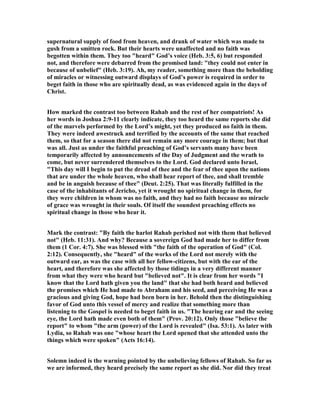 supernatural supply of food from heaven, and drank of water which was made to
gush from a smitten rock. But their hearts were unaffected and no faith was
begotten within them. They too "heard" God’s voice (Heb. 3:5, 6) but responded
not, and therefore were debarred from the promised land: "they could not enter in
because of unbelief" (Heb. 3:19). Ah, my reader, something more than the beholding
of miracles or witnessing outward displays of God’s power is required in order to
beget faith in those who are spiritually dead, as was evidenced again in the days of
Christ.
How marked the contrast too between Rahab and the rest of her compatriots! As
her words in Joshua 2:9-11 clearly indicate, they too heard the same reports she did
of the marvels performed by the Lord’s might, yet they produced no faith in them.
They were indeed awestruck and terrified by the accounts of the same that reached
them, so that for a season there did not remain any more courage in them; but that
was all. Just as under the faithful preaching of God’s servants many have been
temporarily affected by announcements of the Day of Judgment and the wrath to
come, but never surrendered themselves to the Lord. God declared unto Israel,
"This day will I begin to put the dread of thee and the fear of thee upon the nations
that are under the whole heaven, who shall hear report of thee, and shall tremble
and be in anguish because of thee" (Deut. 2:25). That was literally fulfilled in the
case of the inhabitants of Jericho, yet it wrought no spiritual change in them, for
they were children in whom was no faith, and they had no faith because no miracle
of grace was wrought in their souls. Of itself the soundest preaching effects no
spiritual change in those who hear it.
Mark the contrast: "By faith the harlot Rahab perished not with them that believed
not" (Heb. 11:31). And why? Because a sovereign God had made her to differ from
them (1 Cor. 4:7). She was blessed with "the faith of the operation of God" (Col.
2:12). Consequently, she "heard" of the works of the Lord not merely with the
outward ear, as was the case with all her fellow-citizens, but with the ear of the
heart, and therefore was she affected by those tidings in a very different manner
from what they were who heard but "believed not". It is clear from her words "I
know that the Lord hath given you the land" that she had both heard and believed
the promises which He had made to Abraham and his seed, and perceiving He was a
gracious and giving God, hope had been born in her. Behold then the distinguishing
favor of God unto this vessel of mercy and realize that something more than
listening to the Gospel is needed to beget faith in us. "The hearing ear and the seeing
eye, the Lord hath made even both of them" (Prov. 20:12). Only those "believe the
report" to whom "the arm (power) of the Lord is revealed" (Isa. 53:1). As later with
Lydia, so Rahab was one "whose heart the Lord opened that she attended unto the
things which were spoken" (Acts 16:14).
Solemn indeed is the warning pointed by the unbelieving fellows of Rahab. So far as
we are informed, they heard precisely the same report as she did. or did they treat
 