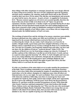 those tidings with either skepticism or contempt: instead, they were deeply affected
by them, being terror-stricken, The news of God’s judgments upon the Egyptians,
and their nearer neighbors, the Amorites, made their hearts melt as they feared it
would be their turn next. If it be asked, Why did they not immediately and earnestly
cry unto God for mercy, the answer—in part, at least—is supplied by Ecclesiastes
8:11: "Because sentence against an evil work is not executed speedily, therefore the
heart of the sons of men is fully set in them to do evil" Space was given for
repentance, but they repented not. A further respite was granted during the six days
that the hosts of Israel marched around Jericho, but when nothing happened and
those hosts returned to their camp, its inhabitants continued to harden their hearts.
Thus it is with the majority of our fellows today, even of those who are temporarily
alarmed under the faithful ministry of God’s servants.
The workings of natural fear and the stirrings of an uneasy conscience soon subside;
having no spiritual root, they endure not. Only one in all that city was Divinely
impressed by the account which had been received of the Lord’s work in
overthrowing the wicked. Ah, my reader, God’s sheep have ever been few in
number, though usually a great many goats have mingled with them, so that at a
distance and to a superficial survey it seems as though the flock is of a considerable
size. ot only few in number, but frequently isolated from each other, one here and
one there, for the children of God are "scattered abroad" (John 11:52). The
experience of David was very far from being a unique one when he. Exclaimed "I
am like a pelican of the wilderness, I am like an owl of the desert. I watch, and am
as a sparrow alone upon the housetop" (Ps. 102:6, 7). God’s thoughts and ways are
not as ours, being infinitely wiser and better, though only the anointed eye can
perceive that. ot only is His keeping power more strikingly displayed, and
glorified, by preserving a lone sheep in the midst of goats and wolves, but that
solitary believer is cast back the more upon Him.
It is this very loneliness of the saint which serves to make manifest the genuineness
of his faith. There is nothing remarkable in one believing what all his associates
believe, but to have faith when surrounded by skeptics, is something noteworthy. To
stand alone, to be the solitary champion of a righteous cause when all others are
federated unto evil, is a rare sight. Yet such was Rahab. There were none in Jericho
with whom she could have fellowship, none there to encourage her heart and
strengthen her hands by their godly counsel and example: all the more opportunity
for her to prove the sufficiency of Divine grace! Scan slowly the list presented in
Hebrews 11, and then recall the recorded circumstances of each. With whom did
Abel, Enoch, oah have spiritual communion? From what brethren did Joseph,
Moses, Gideon receive any help along the way? Who were the ones who encouraged
and emboldened Elijah, Daniel, ehemiah? Then think it not strange that you are
called to walk almost if not entirely alone, that you meet with scarcely any like-
minded or any who are capable of giving you a lift along the road.
 