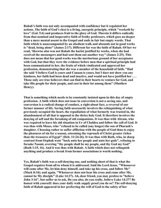 Rahab’s faith was not only accompanied with confidence but it regulated her
actions. The faith of God’s elect is a living, energetic principle, which "worketh by
love" (Gal. 5:6) and produces fruit to the glory of God. Therein it differs radically
from that nominal and inoperative faith of frothy professors, which goes no deeper
than a mere mental assent to the Gospel and ends in fair but empty words. That
faith which is unaccompanied by an obedient walk and abounds not in good works
is "dead, being alone" (James 2:17). Different far was the faith of Rahab. Of her we
read, ‘likewise also was not Rahab the harlot justified by works, when she had
received the messengers and had sent them out another way" (James 2:25). This
does not mean that her good works was the meritorious ground of her acceptance
with God, but that they were the evidence before men that a spiritual principle had
been communicated to her, the fruits of which vindicated and approved her
profession, demonstrating that she was a member of the household of faith. "Had
she said ‘I believe God is yours and Canaan is yours, but I dare not show you any
kindness, her faith had been dead and inactive, and would not have justified her . . .
Those only are true believers that can find in their hearts to venture for God, and
take His people for their people, and cast in their lot among them" (Matthew
Henry).
That is something which needs to be constantly insisted upon in this day of empty
profession. A faith which does not issue in conversion is not a saving one, and
conversion is a radical change of conduct, a right-about face, a reversal of our
former manner of life. Saving faith necessarily involves the relinquishing of what
previously occupied the heart, the repudiation of what formerly was trusted in, the
abandonment of all that is opposed to the thrice holy God. It therefore involves the
denying of self and the forsaking of old companions. It was thus with Abram, who
was required to leave his old situation in Ur of Chaldea and follow the call of God. It
was thus with Moses, who "refused to be called (any longer) the son of Pharaoh’s
daughter. Choosing rather to suffer affliction with the people of God than to enjoy
the pleasures of sin for a season, esteeming the reproach of Christ greater riches
than the treasures of Egypt" (Heb. 11:24-26). It was thus with Ruth, who, in sharp
contrast from Orphah went "back unto her people and unto her gods", refusing to
forsake aomi, averring "thy people shall be my people, and thy God my God"
(Ruth 1:15, 16). And it was thus with Rahab. A faith which does not relinquish
anything and produce a break from former associations is worth nothing.
Yes, Rahab’s faith was a self-denying one, and nothing short of that is what the
Gospel requires from all to whom it is addressed. Said the Lord Jesus, "Whosoever
will come after Me, let him deny himself, and take up his cross, and follow Me"
(Mark 8:34); and again, "Whosoever does not bear his cross and come after Me,
cannot be My disciple" (Luke 14:27). Ah, dear friend, you may profess to "believe
John 3:16", but suffer us to ask, Do you also, do you really, believe Luke 14:27? Be
honest with yourself: does your daily walk supply proof you do so? The self-denying
faith of Rahab appeared in her preferring the will of God to the safety of her
 