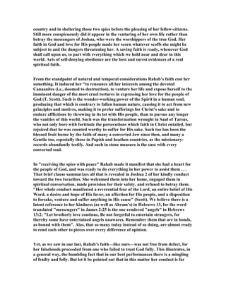 country and in sheltering those two spies before the pleasing of her fellow-citizens.
Still more conspicuously did it appear in the venturing of her own life rather than
betray the messengers of Joshua, who were the worshippers of the true God. Her
faith in God and love for His people made her scorn whatever scoffs she might be
subject to and the dangers threatening her. A saving faith is ready, whenever God
shall call upon us, to part with everything which we hold near and dear in this
world. Acts of self-denying obedience are the best and surest evidences of a real
spiritual faith.
From the standpoint of natural and temporal considerations Rahab’s faith cost her
something. It induced her "to renounce all her interests among the devoted
Canaanites (i.e., doomed to destruction), to venture her life and expose herself to the
imminent danger of the most cruel tortures in expressing her love for the people of
God (T. Scott). Such is the wonder-working power of the Spirit in a human soul,
producing that which is contrary to fallen human nature, causing it to act from new
principles and motives, making it to prefer sufferings for Christ’s sake and to
endure afflictions by throwing in its lot with His people, than to pursue any longer
the vanities of this world. Such was the transformation wrought in Saul of Tarsus,
who not only bore with fortitude the persecutions which faith in Christ entailed, but
rejoiced that he was counted worthy to suffer for His sake. Such too has been the
blessed fruit borne by the faith of many a converted Jew since then, and many a
Gentile too, especially those in Papish and heathen countries, as the missionary-
records abundantly testify. And such in stone measure is the case with every
converted soul.
In "receiving the spies with peace" Rahab made it manifest that she had a heart for
the people of God, and was ready to do everything in her power to assist them . . .
That brief clause summarizes all that is revealed in Joshua 2 of her kindly conduct
toward the two Israelites. She welcomed them into her home, engaged them in
spiritual conversation, made provision for their safety, and refused to betray them.
"Her whole conduct manifested a reverential fear of the Lord, an entire belief of His
Word, a desire and hope of His favor, an affection for His people, and a disposition
to forsake, venture and suffer anything in His cause" (Scott). We believe there is a
latent reference to her kindness (as well as Abram’s) in Hebrews 13, for the word
translated "messengers" in James 2:25 is the one rendered "angels" in Hebrews
13:2: "Let brotherly love continue, Be not forgetful to entertain strangers, for
thereby some have entertained angels unawares. Remember them that are in bonds,
as bound with them". Alas, that so many today instead of so doing, are almost ready
to rend each other to pieces over every difference of opinion.
Yet, as we saw in our last, Rahab’s faith—like ours—was not free from defect, for
her falsehoods proceeded from one who failed to trust God fully. This illustrates, in
a general way, the humbling fact that in our best performances there is a mingling
of frailty and folly. But let it be pointed out that in this matter her conduct is far
 