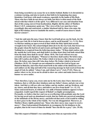 from being recorded as an excuse for us to shelter behind. Rather is it chronicled as
a solemn warning, and also to teach us that faith in its beginnings has many
blemishes. God bears with much weakness, especially in the lambs of His flock.
Those who have faith do not always act faith, but there is often much of the flesh
mixed with that which is of the spirit. Very different is our case and situation from
that of this young convert from heathendom. Rightly did the editor of Matthew
Henry’s O.T. commentary point out, "Her views of the Law must have been
exceedingly dim and contracted: a similar falsehood told by those who enjoy the
light of Revelation, however laudable the motive, would of course deserve much
heavier censure".
"And she said unto the men, I know that the Lord hath given you the land...for the
Lord your God, He is God in heaven above, and in earth beneath" (vv. 9, 11). Here
we find her making an open avowal of that which the Holy Spirit had secretly
wrought in her heart. She acknowledged Jehovah to be the true God, that Israel was
the people whom He had loved and owned, and hoped for a place among them.
othing less is required from the believing sinner today: "If thou shalt confess with
thy mouth the Lord Jesus, and shalt believe in thine heart that God hath raised Him
from the dead, thou shalt be saved" (Rom. 10:9). The Lord will not own any
cowardly and secret disciples. "Whosoever therefore shall confess Me before men,
him will I confess also before My Father which is in heaven. But whosoever shall
deny Me before men, him will I also deny before My Father which is in heaven"
(Matthew 10:32, 33). Joseph was not ashamed to confess his God in Egypt, nor
Daniel in Babylon, and when Paul stood forth in the midst of the idolatrous crew
and soldiers on the ship and told of the reassuring message he had received from the
angel of God, he added, "whose I am, and whom I serve" (Acts 27:23). Then, no
matter where we be, let us not be afraid to show our colors and make known whose
banner we serve under.
" ow therefore, I pray you, sware unto me by the Lord, since I have showed you
kindness, that ye will also show kindness unto my father’s house, and give me a true
token. And that ye will save alive my father, and my mother, and my brethren, and
my sisters, and all that they have, and deliver our lives from death" (vv. 12, 13).
Some contracted hearts, in which the very milk of human kindness appears to have
congealed, would regard this request of Rahab’s as highly presumptuous.
Personally, we believe that her soul was so overflowing with gratitude unto the Lord
for having saved such an abandoned wretch, that her faith now perceived something
of the infinitude of the Divine mercy, and believed that such a God would be willing
to show grace to the whole of her family. or was she disappointed. Moreover, as
Matthew Henry rightly pointed out, "those who show mercy may expect to receive
mercy". Thus God promised Ebedmelech, in recompense for his kindness to the
prophet, that in the worst of times he should "have his life for a prey" (Jer. 39:18).
That this request of Rahab’s was something more than an expression of the
 