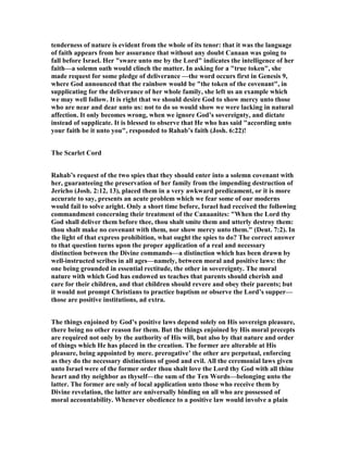 tenderness of nature is evident from the whole of its tenor: that it was the language
of faith appears from her assurance that without any doubt Canaan was going to
fall before Israel. Her "sware unto me by the Lord" indicates the intelligence of her
faith—a solemn oath would clinch the matter. In asking for a "true token", she
made request for some pledge of deliverance —the word occurs first in Genesis 9,
where God announced that the rainbow would be "the token of the covenant", in
supplicating for the deliverance of her whole family, she left us an example which
we may well follow. It is right that we should desire God to show mercy unto those
who are near and dear unto us: not to do so would show we were lacking in natural
affection. It only becomes wrong, when we ignore God’s sovereignty, and dictate
instead of supplicate. It is blessed to observe that He who has said "according unto
your faith be it unto you", responded to Rahab’s faith (Josh. 6:22)!
The Scarlet Cord
Rahab’s request of the two spies that they should enter into a solemn covenant with
her, guaranteeing the preservation of her family from the impending destruction of
Jericho (Josh. 2:12, 13), placed them in a very awkward predicament, or it is more
accurate to say, presents an acute problem which we fear some of our moderns
would fail to solve aright. Only a short time before, Israel had received the following
commandment concerning their treatment of the Canaanites: "When the Lord thy
God shall deliver them before thee, thou shalt smite them and utterly destroy them:
thou shalt make no covenant with them, nor show mercy unto them." (Deut. 7:2). In
the light of that express prohibition, what ought the spies to do? The correct answer
to that question turns upon the proper application of a real and necessary
distinction between the Divine commands—a distinction which has been drawn by
well-instructed scribes in all ages—namely, between moral and positive laws: the
one being grounded in essential rectitude, the other in sovereignty. The moral
nature with which God has endowed us teaches that parents should cherish and
care for their children, and that children should revere and obey their parents; but
it would not prompt Christians to practice baptism or observe the Lord’s supper—
those are positive institutions, ad extra.
The things enjoined by God’s positive laws depend solely on His sovereign pleasure,
there being no other reason for them. But the things enjoined by His moral precepts
are required not only by the authority of His will, but also by that nature and order
of things which He has placed in the creation. The former are alterable at His
pleasure, being appointed by mere. prerogative’ the other are perpetual, enforcing
as they do the necessary distinctions of good and evil. All the ceremonial laws given
unto Israel were of the former order thou shalt love the Lord thy God with all thine
heart and thy neighbor as thyself—the sum of the Ten Words—belonging unto the
latter. The former are only of local application unto those who receive them by
Divine revelation, the latter are universally binding on all who are possessed of
moral accountability. Whenever obedience to a positive law would involve a plain
 