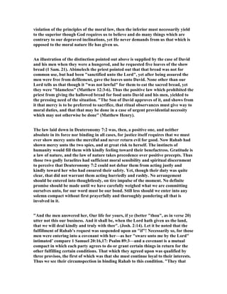 violation of the principles of the moral law, then the inferior must necessarily yield
to the superior though God requires us to believe and do many things which are
contrary to our depraved inclinations, yet He never demands from us that which is
opposed to the moral nature He has given us.
An illustration of the distinction pointed out above is supplied by the case of David
and his men when they were a hungered, and he requested five loaves of the show
bread (1 Sam. 21). Abimelech the priest pointed out that that bread was not for
common use, but had been "sanctified unto the Lord", yet after being assured the
men were free from defilement, gave the loaves unto David. one other than our
Lord tells us that though it "was not lawful" for them to eat the sacred bread, yet
they were "blameless" (Matthew 12:3-6). Thus the positive law which prohibited the
priest from giving the hallowed bread for food unto David and his men, yielded to
the pressing need of the situation. "The Son of David approves of it, and shows from
it that mercy is to be preferred to sacrifice, that ritual observances must give way to
moral duties, and that that may be done in a case of urgent providential necessity
which may not otherwise be done" (Matthew Henry).
The law laid down in Deuteronomy 7:2 was, then, a positive one, and neither
absolute in its force nor binding in all cases, for justice itself requires that we must
ever show mercy unto the merciful and never return evil for good. ow Rahab had
shown mercy unto the two spies, and at great risk to herself. The instincts of
humanity would fill them with kindly feeling toward their benefactress. Gratitude is
a law of nature, and the law of nature takes precedence over positive precepts. Thus
those two godly Israelites had sufficient moral sensibility and spiritual discernment
to perceive that Deuteronomy 7:2 could not debar them from acting justly and
kindly toward her who had ensured their safety. Yet, though their duty was quite
clear, that did not warrant them acting hurriedly and rashly. o arrangement
should be entered into thoughtlessly, on tire impulse of the moment. o definite
promise should be made until we have carefully weighed what we are committing
ourselves unto, for our word must be our bond. Still less should we enter into any
solemn compact without first prayerfully and thoroughly pondering all that is
involved in it.
"And the men answered her, Our life for yours, if ye (better "thou", as in verse 20)
utter not this our business. And it shall be, when the Lord hath given us the land,
that we will deal kindly and truly with thee". (Josh. 2:14). Let it be noted that the
fulfillment of Rahab’s request was suspended upon an "if"! ecessarily so, for those
men were entering into a covenant with her—as her "sware unto me by the Lord"
intimated’ compare 1 Samuel 20:16,17: Psalm 89:3—and a covenant is a mutual
compact in which each party agrees to do or grant certain things in return for the
other fulfilling certain conditions. That which they agreed upon was qualified by
three provisos, the first of which was that she must continue loyal to their interests.
Thus we see their circumspection in binding Rahab to this condition. "They that
 