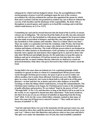 safeguards by which God has hedged it about. True, the accomplishment of His
eternal purpose of grace is not left contingent upon the acts of the creature,
nevertheless He who has ordained the end has also appointed the means by which
that end is reached. God has not promised to conduct any one to Heaven without the
exercise of his faculties and the discharge of his responsibility. He deals with us
throughout as moral agents, and requires us to heed His warnings and avoid that
which would destroy us (1 Cor. 9:27).
Committing my soul and its eternal interests into the hand of the Lord by no means
releases me of obligation. "He who has fixed the limits of our life, has also entrusted
us with the care of it; has furnished us with means and supports for its preservation,
has also made us provident of dangers, and that they may not oppress us unawares
has furnished us with cautions and remedies. Thus it is evident what is our duty".
That, my reader, is a quotation not from the Arminian, John Wesley, but from the
Reformer, John Calvin!—alas that so many who claim to be Calvinists lack his
wisdom and balance of doctrine. The truth of Divine preservation is not designed as
a shelter for either laziness or licentiousness. God’s promises are made to those who
honestly strive against sin and mourn when tripped up by it, and not to those who
take their fill thereof and delight therein; for He undertakes to keep His saints in
holiness and not in wickedness. If God has turned our feet into that way which
leadeth unto life, we must continue therein, otherwise we shall never reach our
desired destination. Only those who press forward to that which is before reach the
Goal.
Saving faith is far more than an isolated act: it is a spiritual principle which
continues to operate in those to whom it is communicated. Divine preservation
works through Christian perseverance, for grace is given us not to render our
efforts needless, but to make them effectual. God does not carry His children to
glory in a state of passivity, but works in them both to will and to do of His good
pleasure—to hate and fear sin, to desire and strive after holiness; to heed His
warnings, to shun the things which would destroy, to keep His commandments. The
Christian must continue as he began, for Christian perseverance is the maintaining
of godly affections and practices. We are indeed "kept by the power of God", yet
"through faith" (1 Pet. 1:5), and therefore so long as the flesh is left in us and we in
the world, we are required to attend unto that exhortation "Take heed, brethren,
lest there be in any of you an evil heart of unbelief, in departing from the living
God" (Heb. 3:13), for the verses which follow solemnly remind us that many of
those who came out of Egypt never entered Canaan!—"they could not enter in
because of unbelief" (v. l9).
"And she said unto them, Get you to the mountain, lest the pursuers meet you, and
hide yourselves three days until the pursuers be returned, and afterward may ye go
your way". Observe how this illustrates and enforces what we have just said above.
The spies were under the immediate care of God, they had trustfully committed
 