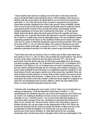 "And it shall be that whosoever shall go out of the doors of thy house into the
streets, his blood shall be upon his head, and we will be guiltless; and whosoever
shall be with thee in the house, his blood shall be on our head if any hand be laid
upon him" (v. 19). Thus the terms of the covenant or agreement were precisely
stated and carefully explained to her before they parted. Those of Rahab’s family
who were to be preserved from the common destruction must be inside her house,
separated from the wicked; if they forsook that shelter and mingled with the
heathen inhabitants of Jericho, they would perish with them—as oah and his
family had in the flood, unless they had separated from the ungodly and taken
refuge in the ark. Typically this teaches the imperative necessity of separation from
the world if we would escape from its impending doom, The case of Rahab’s family
remaining secluded in her house as the condition of their preservation is parallel
with Acts 27, where we find that though the angel of God assured Paul "there shall
be no loss of life" (v. 21, yet when the sailors were about to abandon it, he cried,
"except these abide in the ship, ye cannot be saved" (v. 31), and except Christians
maintain separation from this evil world they cannot escape destruction with it.
"And if thou utter this our business, then we will be quit of thine oath which thou
hast made us sware" (v. 20). Let those who proclaim the grand truth of "the eternal
security of the saints" fail not to give due place unto that "if"—the if not of
uncertainly from the Divine side, but of enforcing responsibility from the human.
Let them carefully ponder the "if" in Romans 8:13 and 11:22; 1 Corinthians 15:2;
Colossians 1:23; Hebrews 3:6, 14. Scripture does not teach a mechanical security,
but one which is obtained through our use of means and avoidance of dangers. The
preservation of Rahab from destruction was conditioned upon her obedience to the
instructions of God’s messengers and her use of the means they specified. First, she
must mention not their business or betray them to their enemies: she must be loyal
to them and promote their interests—a figure of love for the brethren. Second, she
must place the scarlet cord in the window so that her house might be recognized: we
must bear the identifying mark of God’s children. Third, she must abide in her
house: we must maintain separation from the world.
"And she said, According unto your words, so be it": there was no resentment, no
offering of objections. "And she bound the scarlet line in window" (v. 21),
manifesting by her obedience that she was an elect and regenerate soul. Unless you,
my reader, are walking in obedience to God, you have no scriptural warrant to
conclude you are "eternally secure". The reward of her faith and obedience is
revealed in other passages. First, she "perished not with them that believed not"
(Heb. 11:31). Second, she "dwelt in Israel" (Josh. 6:25): from being a citizen of
heathen Jericho, she was given place in the congregation of the Lord. Third, she
became the honored wife of a prince in Judah, the mother of Boaz and one of the
grandmothers of David (Matthew 1:5). Fourth, she was one of the favored
ancestresses of the Savior (Matthew 1). Thus did God do for her exceeding
abundantly above all that she-asked or thought: delivered from awful depths of sin
 