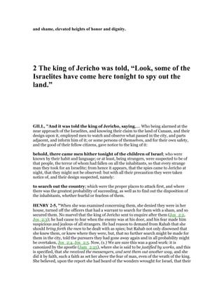 and shame, elevated heights of honor and dignity.
2 The king of Jericho was told, “Look, some of the
Israelites have come here tonight to spy out the
land.”
GILL, "And it was told the king of Jericho, saying,.... Who being alarmed at the
near approach of the Israelites, and knowing their claim to the land of Canaan, and their
design upon it, employed men to watch and observe what passed in the city, and parts
adjacent, and inform him of it; or some persons of themselves, and for their own safety,
and the good of their fellow citizens, gave notice to the king of it:
behold, there came men hither tonight of the children of Israel; who were
known by their habit and language; or at least, being strangers, were suspected to be of
that people, the terror of whom had fallen on all the inhabitants, so that every strange
man they took for an Israelite; from hence it appears, that the spies came to Jericho at
night, that they might not be observed: but with all their precaution they were taken
notice of, and their design suspected, namely:
to search out the country; which were the proper places to attack first, and where
there was the greatest probability of succeeding, as well as to find out the disposition of
the inhabitants, whether fearful or fearless of them.
HE RY 2-5, "When she was examined concerning them, she denied they were in her
house, turned off the officers that had a warrant to search for them with a sham, and so
secured them. No marvel that the king of Jericho sent to enquire after them (Jos_2:2,
Jos_2:3); he had cause to fear when the enemy was at his door, and his fear made him
suspicious and jealous of all strangers. He had reason to demand from Rahab that she
should bring forth the men to be dealt with as spies; but Rahab not only disowned that
she knew them, or knew where they were, but, that no further search might be made for
them in the city, told the pursuers they had gone away again and in all probability might
be overtaken, Jos_2:4, Jos_2:5. Now, (1.) We are sure this was a good work: it is
canonized by the apostle (Jam_2:25), where she is said to be justified by works, and this
is specified, that she received the messengers, and sent them out another way, and she
did it by faith, such a faith as set her above the fear of man, even of the wrath of the king.
She believed, upon the report she had heard of the wonders wrought for Israel, that their
 