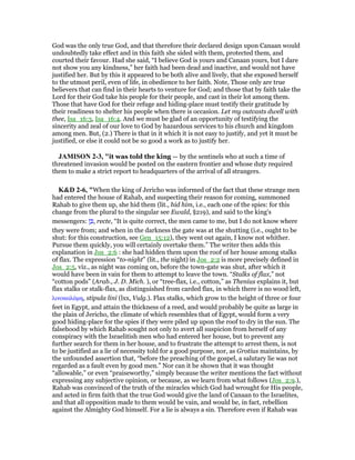 God was the only true God, and that therefore their declared design upon Canaan would
undoubtedly take effect and in this faith she sided with them, protected them, and
courted their favour. Had she said, “I believe God is yours and Canaan yours, but I dare
not show you any kindness,” her faith had been dead and inactive, and would not have
justified her. But by this it appeared to be both alive and lively, that she exposed herself
to the utmost peril, even of life, in obedience to her faith. Note, Those only are true
believers that can find in their hearts to venture for God; and those that by faith take the
Lord for their God take his people for their people, and cast in their lot among them.
Those that have God for their refuge and hiding-place must testify their gratitude by
their readiness to shelter his people when there is occasion. Let my outcasts dwell with
thee, Isa_16:3, Isa_16:4. And we must be glad of an opportunity of testifying the
sincerity and zeal of our love to God by hazardous services to his church and kingdom
among men. But, (2.) There is that in it which it is not easy to justify, and yet it must be
justified, or else it could not be so good a work as to justify her.
JAMISO 2-3, "it was told the king — by the sentinels who at such a time of
threatened invasion would be posted on the eastern frontier and whose duty required
them to make a strict report to headquarters of the arrival of all strangers.
K&D 2-6, "When the king of Jericho was informed of the fact that these strange men
had entered the house of Rahab, and suspecting their reason for coming, summoned
Rahab to give them up, she hid them (lit., hid him, i.e., each one of the spies: for this
change from the plural to the singular see Ewald, §219), and said to the king's
messengers: ‫ן‬ ֵⅴ, recte, “It is quite correct, the men came to me, but I do not know where
they were from; and when in the darkness the gate was at the shutting (i.e., ought to be
shut: for this construction, see Gen_15:12), they went out again, I know not whither.
Pursue them quickly, you will certainly overtake them.” The writer then adds this
explanation in Jos_2:6 : she had hidden them upon the roof of her house among stalks
of flax. The expression “to-night” (lit., the night) in Jos_2:2 is more precisely defined in
Jos_2:5, viz., as night was coming on, before the town-gate was shut, after which it
would have been in vain for them to attempt to leave the town. “Stalks of flax,” not
“cotton pods” (Arab., J. D. Mich. ), or “tree-flax, i.e., cotton,” as Thenius explains it, but
flax stalks or stalk-flax, as distinguished from carded flax, in which there is no wood left,
λινοκαλάµη, stipula lini (lxx, Vulg.). Flax stalks, which grow to the height of three or four
feet in Egypt, and attain the thickness of a reed, and would probably be quite as large in
the plain of Jericho, the climate of which resembles that of Egypt, would form a very
good hiding-place for the spies if they were piled up upon the roof to dry in the sun. The
falsehood by which Rahab sought not only to avert all suspicion from herself of any
conspiracy with the Israelitish men who had entered her house, but to prevent any
further search for them in her house, and to frustrate the attempt to arrest them, is not
to be justified as a lie of necessity told for a good purpose, nor, as Grotius maintains, by
the unfounded assertion that, “before the preaching of the gospel, a salutary lie was not
regarded as a fault even by good men.” Nor can it be shown that it was thought
“allowable,” or even “praiseworthy,” simply because the writer mentions the fact without
expressing any subjective opinion, or because, as we learn from what follows (Jos_2:9.),
Rahab was convinced of the truth of the miracles which God had wrought for His people,
and acted in firm faith that the true God would give the land of Canaan to the Israelites,
and that all opposition made to them would be vain, and would be, in fact, rebellion
against the Almighty God himself. For a lie is always a sin. Therefore even if Rahab was
 