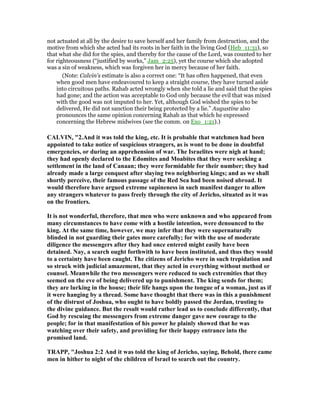 not actuated at all by the desire to save herself and her family from destruction, and the
motive from which she acted had its roots in her faith in the living God (Heb_11:31), so
that what she did for the spies, and thereby for the cause of the Lord, was counted to her
for righteousness (“justified by works,” Jam_2:25), yet the course which she adopted
was a sin of weakness, which was forgiven her in mercy because of her faith.
(Note: Calvin's estimate is also a correct one: “It has often happened, that even
when good men have endeavoured to keep a straight course, they have turned aside
into circuitous paths. Rahab acted wrongly when she told a lie and said that the spies
had gone; and the action was acceptable to God only because the evil that was mixed
with the good was not imputed to her. Yet, although God wished the spies to be
delivered, He did not sanction their being protected by a lie.” Augustine also
pronounces the same opinion concerning Rahab as that which he expressed
concerning the Hebrew midwives (see the comm. on Exo_1:21).)
CALVI , "2.And it was told the king, etc. It is probable that watchmen had been
appointed to take notice of suspicious strangers, as is wont to be done in doubtful
emergencies, or during an apprehension of war. The Israelites were nigh at hand;
they had openly declared to the Edomites and Moabites that they were seeking a
settlement in the land of Canaan; they were formidable for their number; they had
already made a large conquest after slaying two neighboring kings; and as we shall
shortly perceive, their famous passage of the Red Sea had been noised abroad. It
would therefore have argued extreme supineness in such manifest danger to allow
any strangers whatever to pass freely through the city of Jericho, situated as it was
on the frontiers.
It is not wonderful, therefore, that men who were unknown and who appeared from
many circumstances to have come with a hostile intention, were denounced to the
king. At the same time, however, we may infer that they were supernaturally
blinded in not guarding their gates more carefully; for with the use of moderate
diligence the messengers after they had once entered might easily have been
detained. ay, a search ought forthwith to have been instituted, and thus they would
to a certainty have been caught. The citizens of Jericho were in such trepidation and
so struck with judicial amazement, that they acted in everything without method or
counsel. Meanwhile the two messengers were reduced to such extremities that they
seemed on the eve of being delivered up to punishment. The king sends for them;
they are lurking in the house; their life hangs upon the tongue of a woman, just as if
it were hanging by a thread. Some have thought that there was in this a punishment
of the distrust of Joshua, who ought to have boldly passed the Jordan, trusting to
the divine guidance. But the result would rather lead us to conclude differently, that
God by rescuing the messengers from extreme danger gave new courage to the
people; for in that manifestation of his power he plainly showed that he was
watching over their safety, and providing for their happy entrance into the
promised land.
TRAPP, "Joshua 2:2 And it was told the king of Jericho, saying, Behold, there came
men in hither to night of the children of Israel to search out the country.
 