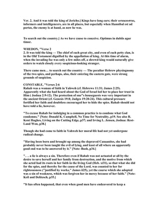 Ver. 2. And it was told the king of Jericho.] Kings have long ears; their ωτακουσται,
informers and intelligencers, are in all places, but especially when Hannibal est ad
portas, the enemy is at hand, as now he was.
To search out the country.] As we have cause to conceive. Optimus in dubiis agur
timor.
WHEDO , "Verse 2
2. It was told the king — The chief of each great city, and even of each petty clan, is
in the Old Testament dignified by the appellation of king. At this time of alarm,
when the invading foe was only a few miles off, a shrewd king would naturally give
orders to watch closely every suspicious-looking stranger.
There came men… to search out the country — The peculiar Hebrew physiognomy
of the two spies, and perhaps, also, their entering the eastern gate, were strong
grounds of suspicion.
CO STABLE, "Verses 2-6
Rahab was a woman of faith in Yahweh (cf. Hebrews 11:31; James 2:25).
Apparently what she had heard about the God of Israel led her to place her trust in
Him ( Joshua 2:9-12). The protection of one"s houseguests was very important in
the ancient Orient (cf. Genesis 19:8; Judges 19:20-24). This cultural pressure
fortified her faith and doubtless encouraged her to hide the spies. Rahab should not
have told a lie, however.
"To excuse Rahab for indulging in a common practice is to condone what God
condemns." [ ote: Donald K. Campbell, o Time for eutrality, p19. See also R.
Kent Hughes, Living on the Cutting Edge, p37; and Irving L. Jensen, Joshua: Rest-
Land Won, p38.]
Though she had come to faith in Yahweh her moral life had not yet undergone
radical change.
"Having been born and brought up among the depraved Canaanites, she had
probably never been taught the evil of lying, and least of all where an apparently
good end was to be answered by it." [ ote: Bush, p34.]
". . . a lie is always a sin. Therefore even if Rahab was not actuated at all by the
desire to save herself and her family from destruction, and the motive from which
she acted had its roots in her faith in the living God (Heb. xi31), so that what she did
for the spies, and thereby for the cause of the Lord, was counted to her for
righteousness ("justified by works," James ii25), yet the course which she adopted
was a sin of weakness, which was forgiven her in mercy because of her faith." [ ote:
Keil and Delitzsch, p35.]
"It has often happened, that even when good men have endeavored to keep a
 