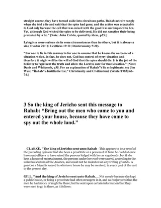 straight course, they have turned aside into circuitous paths. Rahab acted wrongly
when she told a lie and said that the spies had gone; and the action was acceptable
to God only because the evil that was mixed with the good was not imputed to her.
Yet, although God wished the spies to be delivered, He did not sanction their being
protected by a lie." [ ote: John Calvin, quoted by idem, p35.]
Lying is a more serious sin in some circumstances than in others, but it is always a
sin ( Exodus 20:16; Leviticus 19:11; Deuteronomy 5:20).
"For one to lie in this manner is for one to assume that he knows the outcome of a
situation which, in fact, he does not. God has control of every situation and
therefore it might well be the will of God that the spies should die. It is the job of the
believer to represent the truth and allow the Lord to care for that situation." [ ote:
Davis and Whitcomb, p35. For an explanation of Rahab"s lie as legitimate, see Jim
West, "Rahab"s Justifiable Lie," Christianity and Civilization2 (Winter1983):66-
74.]
3 So the king of Jericho sent this message to
Rahab: “Bring out the men who came to you and
entered your house, because they have come to
spy out the whole land.”
CLARKE, "The king of Jericho sent unto Rahab - This appears to be a proof of
the preceding opinion: had she been a prostitute or a person of ill fame he could at once
have sent officers to have seized the persons lodged with her as vagabonds; but if she
kept a house of entertainment, the persons under her roof were sacred, according to the
universal custom of the Asiatics, and could not be molested on any trifling grounds. A
guest or a friend is sacred in whatever house he may be received, in every part of the east
to the present day.
GILL, "And the king of Jericho sent unto Rahab,.... Not merely because she kept
a public house, or being a prostitute had often strangers in it, and so conjectured that the
men he had notice of might be there; but he sent upon certain information that they
were seen to go in there, as it follows:
 