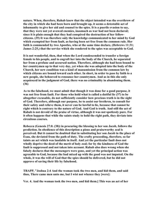 nature. When, therefore, Rahab knew that the object intended was the overthrow of
the city in which she had been born and brought up, it seems a detestable act of
inhumanity to give her aid and counsel to the spies. It is a puerile evasion to say,
that they were not yet avowed enemies, inasmuch as war had not been declared;
since it is plain enough that they had conspired the destruction of her fellow-
citizens. (35) It was therefore only the knowledge communicated to her mind by God
which exempted her from fault, as having been set free from the common rule. Her
faith is commended by two Apostles, who at the same time declare, (Hebrews 11:31;
James 2:25,) that the service which she rendered to the spies was acceptable to God.
It is not wonderful, then, that when the Lord condescended to transfer a foreign
female to his people, and to engraft her into the body of the Church, he separated
her from a profane and accursed nation. Therefore, although she had been bound to
her countrymen up to that very day, yet when she was adopted into the body of the
Church, her new condition was a kind of manumission from the common law by
which citizens are bound toward each other. In short, in order to pass by faith to a
new people, she behooved to renounce her countrymen. And as in this she only
acquiesced in the judgment of God, there was no criminality in abandoning them.
(36)
As to the falsehood, we must admit that though it was done for a good purpose, it
was not free from fault. For those who hold what is called a dutiful lie (37) to be
altogether excusable, do not sufficiently consider how precious truth is in the sight
of God. Therefore, although our purpose, be to assist our brethren, to consult for
their safety and relieve them, it never can be lawful to lie, because that cannot be
right which is contrary to the nature of God. And God is truth. And still the act of
Rahab is not devoid of the praise of virtue, although it was not spotlessly pure. For
it often happens that while the saints study to hold the right path, they deviate into
circuitous courses.
Rebecca (Genesis 27:0. (38)) in procuring the blessing to her son Jacob, follows the
prediction. In obedience of this description a pious and praiseworthy zeal is
perceived. But it cannot be doubted that in substituting her son Jacob in the place of
Esau, she deviated from the path of duty. The crafty proceeding, therefore, so far
taints an act which was laudable in itself. And yet the particular fault does not
wholly deprive the deed of the merit of holy zeal; for by the kindness of God the
fault is suppressed and not taken into account. Rahab also does wrong when she
falsely declares that the messengers were gone, and yet the principal action was
agreeable to God, because the bad mixed up with the good was not imputed. On the
whole, it was the will of God that the spies should be delivered, but he did not
approve of saving their life by falsehood.
TRAPP, "Joshua 2:4 And the woman took the two men, and hid them, and said
thus, There came men unto me, but I wist not whence they [were]:
Ver. 4. And the woman took the two men, and hid them.] This was an act of her
 