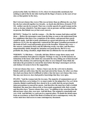 praiseworthy faith. See Hebrews 11:31, where it is honourably mentioned, but
nothing is said of the lie she told. God layeth the finger of mercy on the scars of our
sins; as that painter in the story.
But I wist not whence they were.] This was no better than an officious lie: yea, four
lies she here uttereth together in a breath, - as Jacob also did three, [Genesis 27:19-
24] - neither can she be excused. That was a worthy speech of a good woman on the
rack, as Jerome relateth it, on ideo negare volo ne peream: sed ideo mentiri nolo,
ne peccem. But Rahab was yet but a new convert.
BE SO , "Joshua 2:4. And the woman — Or, But the woman; had taken and hid
them — Before the messengers came from the king; as soon as she understood from
her neighbours that there was a suspicion of the matter, and guessed that search
would be made. And this is justly mentioned as a great and generous act of faith,
(Hebrews 11:31,) for she apparently ventured her life upon a steadfast persuasion of
the truth of God’s word and promise given to the Israelites. Whence they were —
Her answer, contained in these and the following words, was false, and therefore
unquestionably sinful; though her intention was good therein. But it is very
probable she, being a heathen, might think that an officious lie was not unlawful.
WHEDO , "4. Hid them — Literally, hid him. Hebrew usage shows many such
sudden transitions from plural to singular. Perhaps we may see in this instance an
intimation of the haste with which she concealed the men, hiding one of them herself
with the flax (Joshua 2:6) and leaving the other to cover himself. Some think she
had taken the precaution to conceal the men before the king’s messengers arrived,
and Joshua 2:6 seems to favor the supposition.
I wist not whence they were — Better, I knew not, for the verb wist is obsolete.
Rahab could not safely deny that the men had entered her house, for other eyes than
hers had seen them; but it is difficult to believe that she knew not whence they were.
She may not, however, have had positive knowledge that they were spies.
PULPIT, "And the woman took the two men. The majority of commentators are of
opinion that here, as in Joshua 2:1, we must render by the pluperfect. For, as Calvin
remarks, Rahab would hardly have dared to lie so coolly had she not previously
taken precautions to conceal her guests. And therefore she must have told a twofold
falsehood. She must have discovered, or been made acquainted with, their errand,
and therefore have "known whence they were," in addition to her assertion that she
did not know where they were now. And hid them. The original is remarkable and
very vivid. And hid him, i.e; each one in a separate place. o doubt the detail comes
from an eyewitness, so that if the Book of Joshua he not a contemporary work, the
writer must have had access to some contemporary document.
 