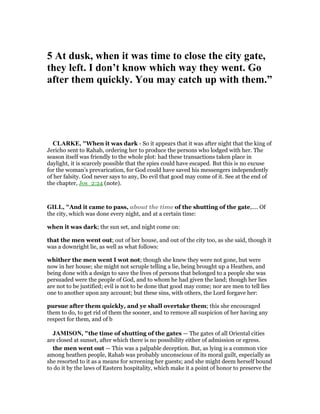 5 At dusk, when it was time to close the city gate,
they left. I don’t know which way they went. Go
after them quickly. You may catch up with them.”
CLARKE, "When it was dark - So it appears that it was after night that the king of
Jericho sent to Rahab, ordering her to produce the persons who lodged with her. The
season itself was friendly to the whole plot: had these transactions taken place in
daylight, it is scarcely possible that the spies could have escaped. But this is no excuse
for the woman’s prevarication, for God could have saved his messengers independently
of her falsity. God never says to any, Do evil that good may come of it. See at the end of
the chapter, Jos_2:24 (note).
GILL, "And it came to pass, about the time of the shutting of the gate,.... Of
the city, which was done every night, and at a certain time:
when it was dark; the sun set, and night come on:
that the men went out; out of her house, and out of the city too, as she said, though it
was a downright lie, as well as what follows:
whither the men went I wot not; though she knew they were not gone, but were
now in her house; she might not scruple telling a lie, being brought up a Heathen, and
being done with a design to save the lives of persons that belonged to a people she was
persuaded were the people of God, and to whom he had given the land; though her lies
are not to be justified; evil is not to be done that good may come; nor are men to tell lies
one to another upon any account; but these sins, with others, the Lord forgave her:
pursue after them quickly, and ye shall overtake them; this she encouraged
them to do, to get rid of them the sooner, and to remove all suspicion of her having any
respect for them, and of b
JAMISO , "the time of shutting of the gates — The gates of all Oriental cities
are closed at sunset, after which there is no possibility either of admission or egress.
the men went out — This was a palpable deception. But, as lying is a common vice
among heathen people, Rahab was probably unconscious of its moral guilt, especially as
she resorted to it as a means for screening her guests; and she might deem herself bound
to do it by the laws of Eastern hospitality, which make it a point of honor to preserve the
 
